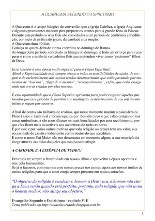A QUARESMA SEGUNDO O ESPIRITISMO

A Quaresma é o tempo litúrgico de conversão, que a Igreja Católica, a Igreja Anglicana
e algumas protestantes marcam para preparar os crentes para a grande festa da Páscoa.
Durante este período os seus fiéis são convidados a um período de penitência e medita-
ção, por meio da prática do jejum, da caridade e da oração.
A Quaresma dura 40 dias.
Começa na quarta-feira de cinzas e termina no domingo de Ramos.
Ao longo deste período, sobretudo na liturgia do domingo, é feito um esforço para recu-
perar o ritmo e estilo de verdadeiros fiéis que pretendem viver como “pretensos” filhos
de Deus.

Essa também é uma época muito especial para o Plano Espiritual.
Afinal a Espiritualidade está sempre atenta a todas as possibilidades de ajuda, de res-
gate e de esclarecimento dos nossos irmãos desencarnados que estão passando por mo-
mentos de “loucura”, “fuga de si mesmo”, “arrependimento”, enfim, que estão estagi-
ando nas trevas criadas por eles mesmos.

É essa oportunidade que o Plano Superior aproveita para poder resgatar aqueles que
tocados por esse período de penitência e meditação, se desvinculam de seu sofrimento
íntimo e rogam por socorro.

Afinal de contas são milhares de cristãos, que nesse momento mudam a psicosfera do
Plano Físico e Espiritual e tocam aqueles que lhes são caros e que estão estagiando nas
zonas umbralinas, e são esses últimos os mais beneficiados por esse recolhimento, por-
que eles ficam mais suscetíveis aos socorristas de todas as horas.
É por esse e por vários outros motivos que toda religião ou crença tem seu valor, sua
necessidade de existir e todos estão certos dentro do que acreditam.
E como o nosso Pai Maior não nos desampara em momento algum, a sua misericórdia
chega através das mãos daqueles que nos possam atingir.

A CARIDADE É A ESSÊNCIA DE TUDO!!!

Devemos ter sempre a fraternidade em nossos lábios e aproveitar a época oportuna e
orar pela humanidade.
Se já o fazemos, continuemos com nossas preces nos unindo agora aos nossos irmãos de
outras religiões para que o amor esteja sempre presente em nossos corações.

"O objetivo da religião é conduzir o homem a Deus; ora, o homem não che-
ga a Deus senão quando está perfeito; portanto, toda religião que não torna
o homem melhor, não atinge seu objetivo;"

Evangelho Segundo o Espiritismo - capítulo VIII
Texto publicado em http://celardacaridade.blogspot.com.br

                                                                                          3
 