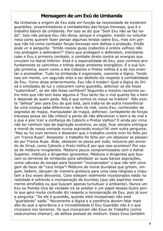Mensagem de um Exú de Umbanda
Na Umbanda a origem de Exu está em função da necessidade de existirem
guardiões, encaminhadores e combatentes das forças trevosas, que é o
trabalho básico da Umbanda. Por isso se diz que “Sem Exu não se faz na-
da”. Isso não porque Exu não deixa, porque é vingador, traidor ou volunta-
rioso como querem fazer pensar algumas lendas sobre Exu, mas sim por-
que não há como combater forças trevosas sem defesa e proteção. Então
pode vir a pergunta: “Então nossos guias (caboclos e pretos velhos) não
nos protegem e defendem?” Claro que protegem e defendem, entretanto
cabe a Exu o primeiro combate, o combate direto contra as energias que
circulam no Astral Inferior. Esta é a especialidade de Exu, pois conhece pro-
fundamente os caminhos e trilhas desse ambiente energético. É a sua fun-
ção primeira, assim como a dos Caboclos e Pretos Velhos é a de nos orien-
tar e aconselhar. Tudo na Umbanda é organizado, coerente e lógico. Tendo
isso em mente, um segundo mito a ser desfeito diz respeito a confiabilidade
de Exu. Como disse anteriormente, Exu não é traidor! Qual a lógica de Ori-
xá e entidades de luz o colocarem como guardião, defensor se ele fosse
“subornável”, se ele não fosse confiável? Seguindo o mesmo raciocínio ou-
tro mito que não tem base alguma é “Exu tanto faz o mal quanto faz o bem
e depende de quem pede. Nós é que somos os maus na história”. Não exis-
te “defesa” pior para Exu do que esta, pois trata-se de outra incoerência!
Se uma criança sabe diferenciar o bem do mal, como Exu, conhecedor de
segredos de magia, manipulador de magia, defensor, combatente de forças
trevosas possa ser tão imbecil a ponto de não diferenciar o bem e do mal e
o que é pior trair a confiança de Caboclo e Pretos Velhos? E ainda por cima
não ter nenhum tipo de aspiração evolutiva, ou seja, ficar sempre entregue
a mercê de nossa vontade nunca aspirando evoluir?Aí vem outra pergunta:
“Mas eu fui num terreiro e disseram que o trabalho contra mim foi feito por
um Tranca Ruas”. Resposta: o trabalho foi feito por um obsessor se passan-
do por Tranca Ruas. Aliás, obsessor se passa por tudo, inclusive por envia-
do de Orixá, como Caboclo e Preto Velho.E por que isso acontece? Por cau-
sa de médiuns invigilantes. Médiuns pouco compromissados com o Astral
Superior, médiuns e dirigentes ignorantes. Médiuns e dirigentes que bus-
cam os terreiros de Umbanda para satisfazer as suas baixas aspirações,
como válvulas de escape para fazerem “incorporados” o que não tem cora-
gem de fazer de “cara limpa”! Médiuns de moral duvidosa que gritam, xin-
gam, bebem, dançam de maneira grotesca para uma casa religiosa e impu-
tam a Exu esses desvarios. Caso estejam realmente incorporados estão na
realidade é sofrendo a incorporação de kiumbas (que são espíritos moral-
mente atrofiados ou que buscam apenas tumultuar o ambiente). Nunca um
Exu ou Pomba Gira de verdade irá se prestar a um papel desses.Outro pon-
to que gera muita confusão diz respeito a incorporação de Exu, pois já ouvi
a pergunta: “Se ele é guardião, quando está incorporado não está
“guardando” nada.” Novamente a lógica e a coerência devem falar mais
alto do que a ignorância e a incredibilidade.O Exu Guardião não é o que
incorpora nos terreiros. Os que incorporam são Exus de Trabalho (como
costumamos chamar), de defesa pessoal do médium. Esses Exus também

                                                                                4
 
