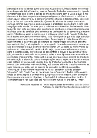 participam dos trabalhos junto aos Exus Guardiões e Amparadores no comba-
te as forças do Astral Inferior, mas os Exus de Trabalho tem um outro tipo de
compromisso que é com a Banda do médium e para com a Casa a qual o mé-
dium está. Por isso respeitam o templo religioso e não induzem o médium a
embriaguez, algazarra ou a comportamentos chulos e deselegantes. São espí-
ritos de luz em busca de evolução. Que estão altamente compromissados
com as esferas superiores, com os guias e protetores do médium e com toda
a egrégora de luz da Casa na qual o médium está inserido. Trabalhando dire-
tamente com esta egrégora eles auxiliam no combate e encaminhamento dos
espíritos que são atraídos pela corrente de desobsessão do terreiro que fazem
parte.Entretanto, cabe lembrar, que o estágio evolutivo de Exu de Trabalho
está abaixo de Caboclo e Preto Velho. Isso não significa que não seja evoluído
apenas encontra-se num estágio abaixo. Sua energia é mais densa. Conse-
qüentemente a sua vibração ou energia de incorporação está mais próxima
(ou mais similar) a vibração de terra, exigindo do médium um nível de eleva-
ção diferenciado do que quando vai incorporar um Caboclo ou Preto Velho ou
até mesmo outro enviado de Orixá. Ou seja, quando o médium se prepara
para a incorporação, ele tem que se concentrar e elevar a sua própria vibra-
ção, enquanto a entidade incorporante baixa a sua. Quanto mais evoluída for
a entidade incorporante, mais sutil é a sua energia e mais exigirá do médium
concentração e elevação para a incorporação. Outro aspecto a ressaltar é que
esse estágio evolutivo não impede Exu de trabalhar conjunta e harmoniosa-
mente com entidades mais evoluídas, até porque além de trabalharem sob as
suas ordens, ou seja, sob as ordens de enviados de Orixá, a questão
“hierarquia” é muito bem resolvida no Astral Superior. Lá não existem
“disputas” pelo “poder” ou se questiona quem “manda”. Todos estão consci-
entes de seus papéis e do trabalho que precisa ser realizado, além de traba-
lharem com um mesmo objetivo, a Caridade! A palavra de ordem de Exu é
“compromisso”! Por tudo isso ele não é e nem nunca foi traidor ou “mal”.

            Mensagem recebida no Templo Espiritualista de Umbanda Casa de Oxóssi
                                 Publicada no espiritismoumbanda.blogspot.com.br



FONTE




                                                                               5
 