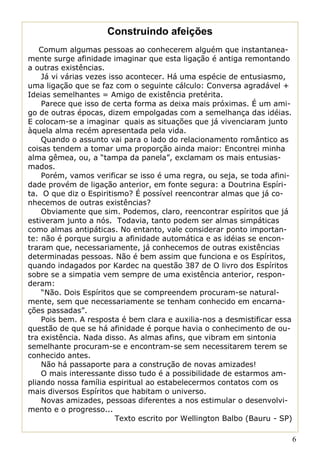 Construindo afeições
   Comum algumas pessoas ao conhecerem alguém que instantanea-
mente surge afinidade imaginar que esta ligação é antiga remontando
a outras existências.
    Já vi várias vezes isso acontecer. Há uma espécie de entusiasmo,
uma ligação que se faz com o seguinte cálculo: Conversa agradável +
Ideias semelhantes = Amigo de existência pretérita.
    Parece que isso de certa forma as deixa mais próximas. É um ami-
go de outras épocas, dizem empolgadas com a semelhança das idéias.
E colocam-se a imaginar quais as situações que já vivenciaram junto
àquela alma recém apresentada pela vida.
    Quando o assunto vai para o lado do relacionamento romântico as
coisas tendem a tomar uma proporção ainda maior: Encontrei minha
alma gêmea, ou, a “tampa da panela”, exclamam os mais entusias-
mados.
    Porém, vamos verificar se isso é uma regra, ou seja, se toda afini-
dade provém de ligação anterior, em fonte segura: a Doutrina Espíri-
ta. O que diz o Espiritismo? É possível reencontrar almas que já co-
nhecemos de outras existências?
    Obviamente que sim. Podemos, claro, reencontrar espíritos que já
estiveram junto a nós. Todavia, tanto podem ser almas simpáticas
como almas antipáticas. No entanto, vale considerar ponto importan-
te: não é porque surgiu a afinidade automática e as idéias se encon-
traram que, necessariamente, já conhecemos de outras existências
determinadas pessoas. Não é bem assim que funciona e os Espíritos,
quando indagados por Kardec na questão 387 de O livro dos Espíritos
sobre se a simpatia vem sempre de uma existência anterior, respon-
deram:
    “Não. Dois Espíritos que se compreendem procuram-se natural-
mente, sem que necessariamente se tenham conhecido em encarna-
ções passadas”.
    Pois bem. A resposta é bem clara e auxilia-nos a desmistificar essa
questão de que se há afinidade é porque havia o conhecimento de ou-
tra existência. Nada disso. As almas afins, que vibram em sintonia
semelhante procuram-se e encontram-se sem necessitarem terem se
conhecido antes.
    Não há passaporte para a construção de novas amizades!
    O mais interessante disso tudo é a possibilidade de estarmos am-
pliando nossa família espiritual ao estabelecermos contatos com os
mais diversos Espíritos que habitam o universo.
    Novas amizades, pessoas diferentes a nos estimular o desenvolvi-
mento e o progresso...
                         Texto escrito por Wellington Balbo (Bauru - SP)

                                                                           6
 