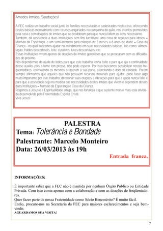 Amados Irmãos, Saudações!

A FEC realiza um trabalho social junto às famílias necessitadas e cadastradas nesta casa, oferecendo
cestas básicas mensalmente com recursos angariados na campanha do quilo, nos eventos promovidos
pela casa e com doações de irmãos que se desdobram para que nunca faltem os itens necessários.
Também, dá assistência a duas Instituições sem fins lucrativos: uma casa de repouso para idosos –
Mansão da Esperança, e um semi-internato para crianças de 3 meses a 6 anos de idade – Casa da
Criança - no qual buscamos ajudar no atendimento em suas necessidades básicas, tais como: alimen-
tação, fraldas descartáveis, leite, curativos, luvas descartáveis, etc.
Essas instituições vivem apenas de doações de irmãos generosos que se preocupam com as dificulda-
des do próximo.
Nós dependemos da ajuda de todos para que este trabalho tenha êxito e para que aja a continuidade
desse auxílio, pois a fome tem pressa, não pode esperar. Por isso buscamos sensibilizar nossos fre-
quentadores, estimulando os mesmos a fazerem a sua parte, exercitando o dom da caridade. Porém
sempre afirmamos que aqueles que não possuem recursos materiais para ajudar, pode fazer algo
muito importante por este trabalho, direcionar suas orações e vibrações para que a ajuda nunca falte e
para que a assistência seja na medida das necessidades destes irmãos que vivem e dependem destas
duas instituições – Mansão da Esperança e Casa da Criança.
Rogamos a Jesus e a Espiritualidade amiga, que nos fortaleça e que sustente mais e mais esta ativida-
de desenvolvida pela Fraternidade Espírita Cristã.
Viva Jesus!




                                     PALESTRA
Tema: Tolerância e Bondade
Palestrante: Marcelo Monteiro
Data: 26/03/2013 às 19h
                                                                        Entrada franca.


INFORMAÇÕES:

É importante saber que a FEC não é mantida por nenhum Órgão Público ou Entidade
Privada. Com isso conta apenas com a colaboração e com as doações de freqüentado-
res.
Quer fazer parte de nossa Fraternidade como Sócio Benemérito? É muito fácil.
Então, procure-nos na Secretaria da FEC para maiores esclarecimentos e seja bem-
vindo.
AGUARDAMOS SUA VISITA!


                                                                                                         7
 