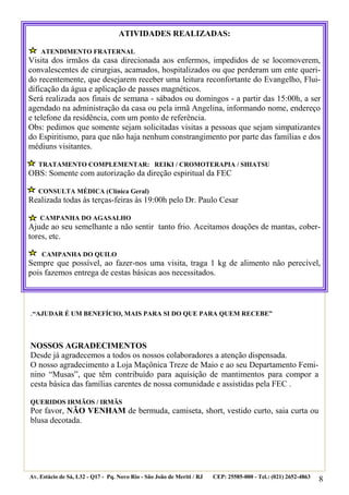 ATIVIDADES REALIZADAS:

    ATENDIMENTO FRATERNAL
Visita dos irmãos da casa direcionada aos enfermos, impedidos de se locomoverem,
convalescentes de cirurgias, acamados, hospitalizados ou que perderam um ente queri-
do recentemente, que desejarem receber uma leitura reconfortante do Evangelho, Flui-
dificação da água e aplicação de passes magnéticos.
Será realizada aos finais de semana - sábados ou domingos - a partir das 15:00h, a ser
agendado na administração da casa ou pela irmã Angelina, informando nome, endereço
e telefone da residência, com um ponto de referência.
Obs: pedimos que somente sejam solicitadas visitas a pessoas que sejam simpatizantes
do Espiritismo, para que não haja nenhum constrangimento por parte das famílias e dos
médiuns visitantes.

   TRATAMENTO COMPLEMENTAR: REIKI / CROMOTERAPIA / SHIATSU
OBS: Somente com autorização da direção espiritual da FEC

   CONSULTA MÉDICA (Clínica Geral)
Realizada todas às terças-feiras às 19:00h pelo Dr. Paulo Cesar

    CAMPANHA DO AGASALHO
Ajude ao seu semelhante a não sentir tanto frio. Aceitamos doações de mantas, cober-
tores, etc.

    CAMPANHA DO QUILO
Sempre que possível, ao fazer-nos uma visita, traga 1 kg de alimento não perecível,
pois fazemos entrega de cestas básicas aos necessitados.



.“AJUDAR É UM BENEFÍCIO, MAIS PARA SI DO QUE PARA QUEM RECEBE”


NOSSOS AGRADECIMENTOS
Desde já agradecemos a todos os nossos colaboradores a atenção dispensada.
O nosso agradecimento a Loja Maçônica Treze de Maio e ao seu Departamento Femi-
nino “Musas”, que têm contribuído para aquisição de mantimentos para compor a
cesta básica das famílias carentes de nossa comunidade e assistidas pela FEC .

QUERIDOS IRMÃOS / IRMÃS
Por favor, NÃO VENHAM de bermuda, camiseta, short, vestido curto, saia curta ou
blusa decotada.




Av. Estácio de Sá, L32 - Q17 - Pq. Novo Rio - São João de Meriti / RJ   CEP: 25585-000 - Tel.: (021) 2652-4863
                                                                                                                 8
 