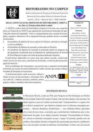 HISTORIANDO NO CAMPUS
Boletim Informativo do Programa de Educação Tutorial de
História da Universidade Federal de Campina Grande
Ano III — Nº 25 — Março de 2015 — ISSN 23582308
EXPEDIENTE
Tutora
Regina Coelli G. Nascimento
Petianos/as
Aldrey Ribeiro de Brito
Ana Carolina Monteiro Paiva
Jean Lucas Marinho Cavalcanti
José Adriano de Oliveira Barbosa
Kezia Jaiane Porfírio da Silva
Larissa Albuquerque M. Almeida
Lucas Tadeu Borges Viana
Maria Aline Souza Guedes
Paulo Montini de A. Souza Júnior
Paula Sonály N. Lima
Roberta dos Santos Araújo
Valber Nunes da Silva Mendes
Wedna Mayse Amorim Chaves
Contato:
Av. Aprígio Veloso, 882 - Bo-
docongó - Edifício do Centro de
Humanidades – sala 503 - 58109-
970- Campina Grande – PB .
E-mail:
pethistoriaufcg@gmail.com
Facebook: Espaço PET História
UFCG
REGULAMNETAÇÃO DA PROFISSÃO DE HISTORIADOR É APROVA-
DA PELA CÂMARA DOS DEPUTADOS
A ANPUH e toda a classe de historiadores revigora-se com mais uma conquista,
desta vez Projeto de Lei 4699/12 que regulamenta a profissão do historiador foi apro-
vado pela câmara dos deputados. Entre as regulamentações que o projeto de lei pro-
põem, segundo o substitutivo, do ex-deputado Policarpo, poderão exercer a atividade
de historiador:
 Os portadores de diploma de curso superior em História, nacional ou estrangei-
ro com revalidação;
 Os portadores de diploma de mestrado ou doutorado em História;
 Os portadores de diploma de mestrado ou doutorado obtido em programa de
pós-graduação reconhecido pela Coordenação de Aperfeiçoamento de Pessoal
de Nível Superior (Capes) com linha de pesquisa dedicada à História;
O profissionais diplomados em outras áreas que tenham exercido, comprovada-
mente, há mais de cinco anos, a profissão de historiador, a contar da data da promul-
gação da futura lei.
Entre as atribuições dos historiadores, esta previsto que o magistério da disciplina
de História nas escolas de ensino fundamental e médio contanto que cumpra à obriga-
toriedade da formação em licenciatura.
O profissional poderá ainda assessorar, elaborar e
dirigir serviços de documentação e informação histó-
rica, além de e elaborar pareceres, relatórios, planos,
projetos, laudos e trabalhos sobre temas históricos.
MNEMOSINE REVISTA
A Mnemosine Revista, criada em 2010, pelo Programa de Pós-Graduação em História
da Universidade Federal de Campina Grande, está com duas edições neste semestre. Na
edição especial, é possível conferir um dossiê sobre “O protestantismo e o regime mili-
tar no Brasil: perspectivas”, que aborda as relações entre as diferentes concepções pro-
testantes — Batistas, Metodistas, Presbiterianos — com a Ditadura Militar, apontando,
sob as mais diversas óticas, as posições que o protestantismo fundamentou para o esta-
belecimento do golpe. Já na edição semestral, intitulada “Territorialidades & Frontei-
ras”, articula as diferentes concepções em que o ‘espaço’ foi pensado, gestado e alvo de
conflitos. Nesta edição, História e Geografia são aproximadas para discutir e problemati-
zar os usos do poder exercido em diferentes territorialidades. Confira estes dois dossiês
 