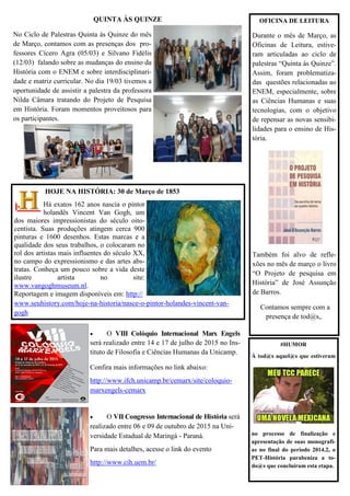 QUINTA ÀS QUINZE
No Ciclo de Palestras Quinta às Quinze do mês
de Março, contamos com as presenças dos pro-
fessores Cícero Agra (05/03) e Silvano Fidélis
(12/03) falando sobre as mudanças do ensino da
História com o ENEM e sobre interdisciplinari-
dade e matriz curricular. No dia 19/03 tivemos a
oportunidade de assistir a palestra da professora
Nilda Câmara tratando do Projeto de Pesquisa
em História. Foram momentos proveitosos para
os participantes.
 O VIII Colóquio Internacional Marx Engels
será realizado entre 14 e 17 de julho de 2015 no Ins-
tituto de Filosofia e Ciências Humanas da Unicamp.
Confira mais informações no link abaixo:
http://www.ifch.unicamp.br/cemarx/site/coloquio-
marxengels-cemarx
 O VII Congresso Internacional de História será
realizado entre 06 e 09 de outubro de 2015 na Uni-
versidade Estadual de Maringá - Paraná.
Para mais detalhes, acesse o link do evento
http://www.cih.uem.br/
OFICINA DE LEITURA
Durante o mês de Março, as
Oficinas de Leitura, estive-
ram articuladas ao ciclo de
palestras “Quinta às Quinze”.
Assim, foram problematiza-
das questões relacionadas ao
ENEM, especialmente, sobre
as Ciências Humanas e suas
tecnologias, com o objetivo
de repensar as novas sensibi-
lidades para o ensino de His-
tória.
Também foi alvo de refle-
xões no mês de março o livro
“O Projeto de pesquisa em
História” de José Assunção
de Barros.
Contamos sempre com a
presença de tod@s,.
HOJE NA HISTÓRIA: 30 de Março de 1853
Há exatos 162 anos nascia o pintor
holandês Vincent Van Gogh, um
dos maiores impressionistas do século oito-
centista. Suas produções atingem cerca 900
pinturas e 1600 desenhos. Estas marcas e a
qualidade dos seus trabalhos, o colocaram no
rol dos artistas mais influentes do século XX,
no campo do expressionismo e das artes abs-
tratas. Conheça um pouco sobre a vida deste
ilustre artista no site:
www.vangoghmuseum.nl.
Reportagem e imagem disponíveis em: http://
www.seuhistory.com/hoje-na-historia/nasce-o-pintor-holandes-vincent-van-
gogh
#HUMOR
À tod@s aquel@s que estiveram
no processo de finalização e
apresentação de suas monografi-
as no final do período 2014.2, o
PET-História parabeniza a to-
do@s que concluíram esta etapa.
 