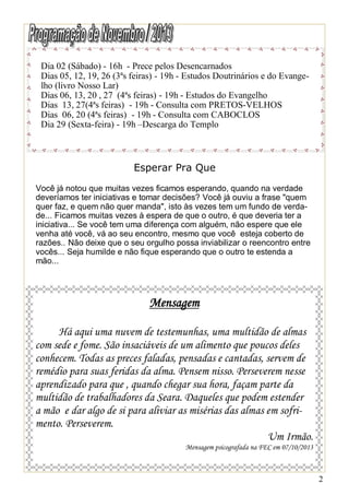 Dia 02 (Sábado) - 16h - Prece pelos Desencarnados
Dias 05, 12, 19, 26 (3ªs feiras) - 19h - Estudos Doutrinários e do Evangelho (livro Nosso Lar)
Dias 06, 13, 20 , 27 (4ªs feiras) - 19h - Estudos do Evangelho
Dias 13, 27(4ªs feiras) - 19h - Consulta com PRETOS-VELHOS
Dias 06, 20 (4ªs feiras) - 19h - Consulta com CABOCLOS
Dia 29 (Sexta-feira) - 19h –Descarga do Templo

Esperar Pra Que
Você já notou que muitas vezes ficamos esperando, quando na verdade
deveríamos ter iniciativas e tomar decisões? Você já ouviu a frase "quem
quer faz, e quem não quer manda", isto às vezes tem um fundo de verdade... Ficamos muitas vezes à espera de que o outro, é que deveria ter a
iniciativa... Se você tem uma diferença com alguém, não espere que ele
venha até você, vá ao seu encontro, mesmo que você esteja coberto de
razões.. Não deixe que o seu orgulho possa inviabilizar o reencontro entre
vocês... Seja humilde e não fique esperando que o outro te estenda a
mão...

Mensagem
Há aqui uma nuvem de testemunhas, uma multidão de almas
com sede e fome. São insaciáveis de um alimento que poucos deles
conhecem. Todas as preces faladas, pensadas e cantadas, servem de
remédio para suas feridas da alma. Pensem nisso. Perseverem nesse
aprendizado para que , quando chegar sua hora, façam parte da
multidão de trabalhadores da Seara. Daqueles que podem estender
a mão e dar algo de si para aliviar as misérias das almas em sofrimento. Perseverem.
Um Irmão.
Mensagem psicografada na FEC em 07/10/2013

2

 
