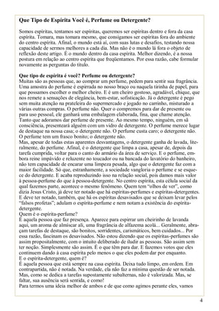 Que Tipo de Espírita Você é, Perfume ou Detergente?
Somos espíritas, tentamos ser espíritas, queremos ser espíritas dentro e fora da casa
espírita. Tomara, mas tomara mesmo, que consigamos ser espíritas fora do ambiente
do centro espírita. Afinal, o mundo está aí, com suas lutas e desafios, testando nossa
capacidade de sermos melhores a cada dia. Mas não é o mundo lá fora o objeto de
reflexão deste artigo. É o mundo dentro da casa espírita. Melhor dizendo, é a nossa
postura em relação ao centro espírita que freqüentamos. Por essa razão, cabe formular
novamente as perguntas do título.
Que tipo de espírita é você? Perfume ou detergente?
Muitas são as pessoas que, ao comprar um perfume, pedem para sentir sua fragrância.
Uma amostra do perfume é espirrada no nosso braço ou naquela tirinha de papel, para
que possamos escolher o melhor cheiro. E é um cheiro gostoso, agradável, chique, que
nos remete a sensações de elegância, bem-estar, sofisticação. Já o detergente é pego
sem muita atenção na prateleira do supermercado e jogado no carrinho, misturado a
várias outras compras. O perfume não. Quer o compremos para dar de presente ou
para uso pessoal, ele ganhará uma embalagem elaborada, fina, que chame atenção.
Tanto que adoramos dar perfume de presente. Ao mesmo tempo, ninguém, em sã
consciência, presenteará alguém com um vidro de detergente. O perfume merece lugar
de destaque na nossa casa; o detergente não. O perfume custa caro; o detergente não.
O perfume tem um frasco bonito; o detergente não.
Mas, apesar de todas estas aparentes desvantagens, o detergente ganha de lavada, literalmente, do perfume. Afinal, é o detergente que limpa a casa, apesar de, depois da
tarefa cumprida, voltar para o canto do armário da área de serviço. E o perfume, embora reine impávido e reluzente no toucador ou na bancada do lavatório do banheiro,
não tem capacidade de encarar uma limpeza pesada, algo que o detergente faz com a
maior facilidade. Só que, estranhamente, a sociedade vangloria o perfume e se esquece do detergente. E acaba reproduzindo isso na relação social, pois damos mais valor
à pessoa-perfume do que à pessoa-detergente. No centro espírita, esta célula social da
qual fazemos parte, acontece o mesmo fenômeno. Quem tem “olhos de ver”, como
dizia Jesus Cristo, já deve ter notado que há espíritas-perfumes e espíritas-detergentes.
E deve ter notado, também, que há os espíritas desavisados que se deixam levar pelos
“falsos profetas”; adulam o espírita-perfume e nem notam a existência do espíritadetergente.
Quem é o espírita-perfume?
É aquela pessoa que faz presença. Aparece para espirrar um cheirinho de lavanda
aqui, um aroma de almíscar ali, uma fragrância de alfazema acolá... Geralmente, abraçam tarefas de destaque, são bonitos, sorridentes, carismáticos, bem cuidados... Por
essa razão, fascinam os desavisados. Não estou dizendo que os espíritas-perfumes são
assim propositalmente, com o intuito deliberado de iludir as pessoas. São assim sem
ter noção. Simplesmente são assim. É o que têm para dar. E fazemos votos que eles
continuem dando à casa espírita pelo menos o que eles podem dar por enquanto.
E o espírita-detergente, quem é?
É aquela pessoa que está sempre na casa espírita. Deixa tudo limpo, em ordem. Em
contrapartida, não é notada. Na verdade, ela não faz a mínima questão de ser notada.
Mas, como se dedica a tarefas supostamente subalternas, não é valorizada. Mas, se
faltar, sua ausência será sentida, e como!
Para termos uma ideia melhor de ambos e de que como agimos perante eles, vamos
4

 