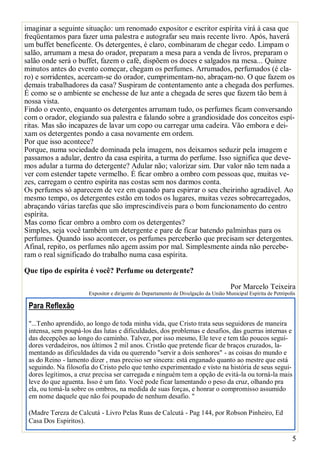 imaginar a seguinte situação: um renomado expositor e escritor espírita virá à casa que
freqüentamos para fazer uma palestra e autografar seu mais recente livro. Após, haverá
um buffet beneficente. Os detergentes, é claro, combinaram de chegar cedo. Limpam o
salão, arrumam a mesa do orador, preparam a mesa para a venda de livros, preparam o
salão onde será o buffet, fazem o café, dispõem os doces e salgados na mesa... Quinze
minutos antes do evento começar, chegam os perfumes. Arrumados, perfumados (é claro) e sorridentes, acercam-se do orador, cumprimentam-no, abraçam-no. O que fazem os
demais trabalhadores da casa? Suspiram de contentamento ante a chegada dos perfumes.
É como se o ambiente se enchesse de luz ante a chegada de seres que fazem tão bem à
nossa vista.
Findo o evento, enquanto os detergentes arrumam tudo, os perfumes ficam conversando
com o orador, elogiando sua palestra e falando sobre a grandiosidade dos conceitos espíritas. Mas são incapazes de lavar um copo ou carregar uma cadeira. Vão embora e deixam os detergentes pondo a casa novamente em ordem.
Por que isso acontece?
Porque, numa sociedade dominada pela imagem, nos deixamos seduzir pela imagem e
passamos a adular, dentro da casa espírita, a turma do perfume. Isso significa que devemos adular a turma do detergente? Adular não; valorizar sim. Dar valor não tem nada a
ver com estender tapete vermelho. É ficar ombro a ombro com pessoas que, muitas vezes, carregam o centro espírita nas costas sem nos darmos conta.
Os perfumes só aparecem de vez em quando para espirrar o seu cheirinho agradável. Ao
mesmo tempo, os detergentes estão em todos os lugares, muitas vezes sobrecarregados,
abraçando várias tarefas que são imprescindíveis para o bom funcionamento do centro
espírita.
Mas como ficar ombro a ombro com os detergentes?
Simples, seja você também um detergente e pare de ficar batendo palminhas para os
perfumes. Quando isso acontecer, os perfumes perceberão que precisam ser detergentes.
Afinal, repito, os perfumes não agem assim por mal. Simplesmente ainda não perceberam o real significado do trabalho numa casa espírita.
Que tipo de espírita é você? Perfume ou detergente?
Por Marcelo Teixeira

Expositor e dirigente do Departamento de Divulgação da União Municipal Espírita de Petrópolis

Para Reflexão
"...Tenho aprendido, ao longo de toda minha vida, que Cristo trata seus seguidores de maneira
intensa, sem poupá-los das lutas e dificuldades, dos problemas e desafios, das guerras internas e
das decepções ao longo do caminho. Talvez, por isso mesmo, Ele teve e tem tão poucos seguidores verdadeiros, nos últimos 2 mil anos. Cristão que pretende ficar de braços cruzados, lamentando as dificuldades da vida ou querendo "servir a dois senhores" - as coisas do mundo e
as do Reino - lamento dizer , mas preciso ser sincera: está enganado quanto ao mestre que está
seguindo. Na filosofia do Cristo pelo que tenho experimentado e visto na história de seus seguidores legítimos, a cruz precisa ser carregada e ninguém tem a opção de evitá-la ou torná-la mais
leve do que aguenta. Isso é um fato. Você pode ficar lamentando o peso da cruz, olhando pra
ela, ou tomá-la sobre os ombros, na medida de suas forças, e honrar o compromisso assumido
em nome daquele que não foi poupado de nenhum desafio. "
(Madre Tereza de Calcutá - Livro Pelas Ruas de Calcutá - Pag 144, por Robson Pinheiro, Ed
Casa Dos Espiritos).._,_.___

5

 