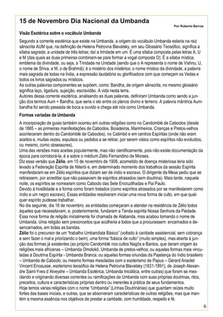 15 de Novembro Dia Nacional da Umbanda

Por Roberto Barros

Visão Esotérica sobre o vocábulo Umbanda
Segundo a corrente esotérica que existe na Umbanda, a origem do vocábulo Umbanda estaria na raiz
sânscrita AUM que, na definição de Helena Petrovna Blavatsky, em seu Glossário Teosófico, significa a
sílaba sagrada; a unidade de três letras; daí a trindade em um. É uma sílaba composta pelas letras A, U
e M (das quais as duas primeiras combinam-se para formar a vogal composta O). É a sílaba mística,
emblema da divindade, ou seja, a Trindade na Unidade (sendo que o A representa o nome de Vishnu; U,
o nome de Shiva, e M, o de Brahmâ); é o mistério dos mistérios; o nome místico da divindade, a palavra
mais sagrada de todas na Índia, a expressão laudatória ou glorificadora com que começam os Vedas e
todos os livros sagrados ou místicos.
As outras palavras componentes se supõem, como: Bandha, de origem sânscrita, no mesmo glossário
significa laço, ligadura, sujeição, escravidão. A vida nesta terra.
Autores dessa corrente esotérica, analisando as duas palavras, definiram Umbanda como sendo a junção dos termos Aum + Bandha, que seria o elo entre os planos divino e terreno. A palavra mântrica Aumbandha foi sendo passada de boca a ouvido e chega até nós como Umbanda.
Formas variadas da Umbanda
A incorporação de guias também ocorreu em outras religiões como no Candomblé de Caboclos (desde
de 1865 – as primeiras manifestações de Caboclos, Boiadeiros, Marinheiros, Crianças e Pretos-velhos
aconteceram dentro do Candomblé de Caboclos), no Catimbó e em centros Espíritas (onde não eram
aceitos e, muitas vezes, expulsos ou pedidos a se retirar, por serem vistos como espíritos não evoluídos,
ou mesmo, como obsessores).
Uma das versões mais aceitas popularmente, mas não cientificamente, pois não existe documentação da
época para corroborá-la, é a sobre o médium Zélio Fernandino de Moraes.
Diz essa versão que Zélio, em 15 de novembro de 1908, acometido de doença misteriosa teria sido
levado a Federação Espírita de Niterói e, em determinado momento dos trabalhos da sessão Espírita
manifestaram-se em Zélio espíritos que diziam ser de índio e escravo. O dirigente da Mesa pediu que se
retirassem, por acreditar que não passavam de espíritos atrasados (sem doutrina). Mais tarde, naquela
noite, os espíritos se nomearam como Caboclo das Sete Encruzilhadas e Pai Paulo.
Devido à hostilidade e a forma como foram tratados (como espíritos atrasados por se manifestarem como
índio e um negro escravo). Essas entidades resolveram iniciar uma nova forma de culto, em que qualquer espírito pudesse trabalhar.
No dia seguinte, dia 16 de novembro, as entidades começaram a atender na residência de Zélio todos
àqueles que necessitavam, e, posteriormente, fundaram a Tenda espírita Nossa Senhora da Piedade.
Essa nova forma de religião inicialmente foi chamada de Alabanda, mas acabou tomando o nome de
Umbanda. Uma religião sem preconceitos que acolheria a todos que a procurassem: encarnados e desencarnados, em todas as bandas.
Zélio foi o precursor de um “trabalho Umbandista Básico” (voltado à caridade assistencial, sem cobrança
e sem fazer o mal e priorizando o bem), uma forma “básica de culto” (muito simples), mas aberta à junção das formas já existentes (ao próprio Candomblé nos cultos Nagôs e Bantos, que deram origem às
religiões mais africanas – Umbanda Omolokô, Umbanda de pretos-velhos; ou aquelas formas mais vinculadas à Doutrina Espírita - Umbanda Branca; ou aquelas formas oriundas da Pajelança do índio brasileiro
– Umbanda de Caboclo; ou mesmo formas mescladas com o esoterismo de Papus – Gérard Anaclet
Vincent Encausse, esoterismo teosófico de Helena Petrovna Blavatsky (1831-1891), de Joseph Alexandre Saint-Yves d´Alveydre – Umbanda Esotérica, Umbanda Iniciática, entre outras) que foram se mesclando e originando diversas correntes ou ramificações da Umbanda com suas próprias doutrinas, ritos,
preceitos, cultura e características próprias dentro ou inerentes à prática de seus fundamentos.
Hoje temos várias religiões com o nome “Umbanda” (Linhas Doutrinárias) que guardam raízes muito
fortes das bases iniciais, e outras, que se absorveram características de outras religiões, mas que mantém a mesma essência nos objetivos de prestar a caridade, com humildade, respeito e fé.

6

 