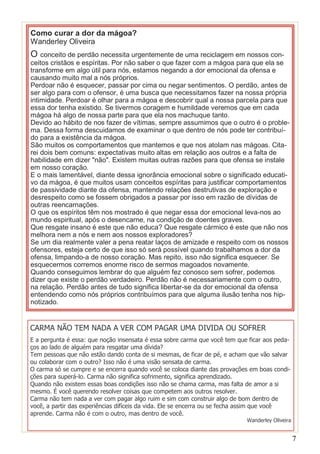 Como curar a dor da mágoa?
Wanderley Oliveira

O conceito de perdão necessita urgentemente de uma reciclagem em nossos con-

ceitos cristãos e espíritas. Por não saber o que fazer com a mágoa para que ela se
transforme em algo útil para nós, estamos negando a dor emocional da ofensa e
causando muito mal a nós próprios.
Perdoar não é esquecer, passar por cima ou negar sentimentos. O perdão, antes de
ser algo para com o ofensor, é uma busca que necessitamos fazer na nossa própria
intimidade. Perdoar é olhar para a mágoa e descobrir qual a nossa parcela para que
essa dor tenha existido. Se tivermos coragem e humildade veremos que em cada
mágoa há algo de nossa parte para que ela nos machuque tanto.
Devido ao hábito de nos fazer de vítimas, sempre assumimos que o outro é o problema. Dessa forma descuidamos de examinar o que dentro de nós pode ter contribuído para a existência da mágoa.
São muitos os comportamentos que mantemos e que nos atolam nas mágoas. Citarei dois bem comuns: expectativas muito altas em relação aos outros e a falta de
habilidade em dizer "não". Existem muitas outras razões para que ofensa se instale
em nosso coração.
E o mais lamentável, diante dessa ignorância emocional sobre o significado educativo da mágoa, é que muitos usam conceitos espíritas para justificar comportamentos
de passividade diante da ofensa, mantendo relações destrutivas de exploração e
desrespeito como se fossem obrigados a passar por isso em razão de dívidas de
outras reencarnações.
O que os espíritos têm nos mostrado é que negar essa dor emocional leva-nos ao
mundo espiritual, após o desencarne, na condição de doentes graves.
Que resgate insano é este que não educa? Que resgate cármico é este que não nos
melhora nem a nós e nem aos nossos exploradores?
Se um dia realmente valer a pena reatar laços de amizade e respeito com os nossos
ofensores, esteja certo de que isso só será possível quando trabalhamos a dor da
ofensa, limpando-a de nosso coração. Mas repito, isso não significa esquecer. Se
esquecermos corremos enorme risco de sermos magoados novamente.
Quando conseguimos lembrar do que alguém fez conosco sem sofrer, podemos
dizer que existe o perdão verdadeiro. Perdão não é necessariamente com o outro,
na relação. Perdão antes de tudo significa libertar-se da dor emocional da ofensa
entendendo como nós próprios contribuímos para que alguma ilusão tenha nos hipnotizado.

CARMA NÃO TEM NADA A VER COM PAGAR UMA DIVIDA OU SOFRER
E a pergunta é essa: que noção insensata é essa sobre carma que você tem que ficar aos pedaços ao lado de alguém para resgatar uma dívida?
Tem pessoas que não estão dando conta de si mesmas, de ficar de pé, e acham que vão salvar
ou colaborar com o outro? Isso não é uma visão sensata de carma.
O carma só se cumpre e se encerra quando você se coloca diante das provações em boas condições para superá-lo. Carma não significa sofrimento, significa aprendizado.
Quando não existem essas boas condições isso não se chama carma, mas falta de amor a si
mesmo. É você querendo resolver coisas que competem aos outros resolver.
Carma não tem nada a ver com pagar algo ruim e sim com construir algo de bom dentro de
você, a partir das experiências difíceis da vida. Ele se encerra ou se fecha assim que você
aprende. Carma não é com o outro, mas dentro de você.

Wanderley Oliveira

7

 