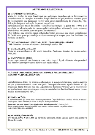 ATIVIDADES REALIZADAS:
ATENDIMENTO FRATERNAL

Visita dos irmãos da casa direcionada aos enfermos, impedidos de se locomoverem,
convalescentes de cirurgias, acamados, hospitalizados ou que perderam um ente querido recentemente, que desejarem receber uma leitura reconfortante do Evangelho, Fluidificação da água e aplicação de passes magnéticos.
Será realizada aos finais de semana - sábados ou domingos - a partir das 15:00h, a ser
agendado na administração da casa ou pela irmã Angelina, informando nome, endereço
e telefone da residência, com um ponto de referência.
Obs: pedimos que somente sejam solicitadas visitas a pessoas que sejam simpatizantes
do Espiritismo, para que não haja nenhum constrangimento por parte das famílias e dos
médiuns visitantes.
TRATAMENTO COMPLEMENTAR: REIKI / CROMOTERAPIA / SHIATSU

OBS: Somente com autorização da direção espiritual da FEC
CAMPANHA DO AGASALHO

Ajude ao seu semelhante a não sentir tanto frio. Aceitamos doações de mantas, cobertores, etc.
CAMPANHA DO QUILO

Sempre que possível, ao fazer-nos uma visita, traga 1 kg de alimento não perecível,
pois fazemos entrega de cestas básicas aos necessitados.

“AJUDAR É UM BENEFÍCIO, MAIS PARA SI DO QUE PARA QUEM RECEBE”

NOSSOS AGRADECIMENTOS

Agradecemos a todos os nossos colaboradores a atenção dispensada, tendo a certeza
de que poderemos contar com a sua ajuda. Em especial o nosso agradecimento a Loja
Maçônica Treze de Maio e ao seu Departamento Feminino “Musas”, pela colaboração
na aquisição de mantimentos para compor a cesta básica das famílias de nossa comunidade e assistidas pela FEC.
INFORMAÇÕES:

É importante saber que a FEC não é mantida por nenhum Órgão Público ou Entidade Privada. Com isso
conta apenas com a colaboração e com as doações de freqüentadores.
Quer fazer parte de nossa Fraternidade como Sócio Benemérito? É muito fácil.
Então, procure-nos na Secretaria da FEC para maiores esclarecimentos e seja bem-vindo.
AGUARDAMOS SUA VISITA!

QUERIDOS IRMÃOS / IRMÃS

Por favor, NÃO VENHAM de bermuda, camiseta, short, vestido curto, saia curta ou
blusa decotada.

Av. Estácio de Sá, L32 - Q17 - Pq. Novo Rio - São João de Meriti / RJ

CEP: 25585-000 - Tel.: (021) 2652-4863

8

 
