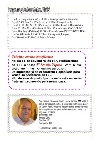 Dia 01 (1ª segunda-feira) - 19:00h - Prece pelos Desencarnados
Dias 02, 09, 16 e 23 (3ªs feiras) - 19:00h - Evangelização
Dias 03, 10, 17, 24 e 31 (4ªs feiras) - 19:00h - Estudos Doutrinários
Dias 03, 17 e 31 - (4ªs feiras) 19:00h - Consulta com CABOCLOS
Dias 10 e 24 - (4ªs feiras) 19:00h - Consulta com PRETOS-VELHOS
Dia 26 (última 6ª feira) 19:00h - Descarga do Templo
Dia 30 (última 3ª feira) 19:00h - Palestra




Próximo evento beneficente
No dia 11 de novembro às 18h, realizaremos
na FEC a nossa 4ª Sessão Pipoca com a exi-
bição do filme “O Menino de Ouro”.
Os ingressos já se encontram disponíveis para
venda na secretaria da FEC.
Não deixem de participar de mais este encontro
fraternal promovido pela nossa casa.




                         Não deixem de ouvir a Rádio Rio de Janeiro AM 1400Hz,
                         com o Terapeuta holístico e estudioso da Doutrina Espíri-
                         ta, Carlos Assis, onde ele discorre sobre temas espíritas,
                         livros espíritas e, terapias holísticas e emocionais, nos
                         seguintes horários:
                         Segundas: 17h;
                         Terças: 23h;
                         Quintas: 15h;
                         Domingos: 12h.

                         Telefone : (21) 3386-1400


                                                                                      2
 