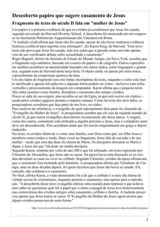 Descoberto papiro que sugere casamento de Jesus
Fragmento de texto do século II fala em "mulher de Jesus"
Um papiro é a primeira evidência de que os cristãos já acreditaram que Jesus foi casado,
segundo um estudo da Harvard Divinity School. A descoberta foi anunciada em um congres-
so no Institutum Patristicum Augustinianum (do Vaticano) em Roma.
"A tradição cristã afirma que Jesus não foi casado, apesar de não haver nenhuma evidência
histórica confiável para suportar essa afirmação", diz Karen King, de Harvard. "Este novo
texto não prova que Jesus foi casado, mas nos conta que a questão como um todo apenas
veio de um vociferador debate sobre sexualidade e casamento."
Roger Bagnall, diretor do Instituto de Estudo do Mundo Antigo, em Nova York, acredita que
o fragmento seja autêntico, baseado em exames do papiro e da caligrafia. Outros especialis-
tas também acreditam na autenticidade baseados em outros dados, como linguagem e gramá-
tica, segundo nota de Harvard desta terça-feira. O objeto ainda vai passar por mais testes,
especialmente da composição química da tinta.
Um dos lados do fragmento tem oito linhas incompletas de texto, enquanto o outro está mui-
to danificado e apenas três palavras e algumas letras podem ser vistas - inclusive com infra-
vermelho e processamento da imagem em computador. Karen afirma que o pequeno texto
fala sobre assuntos como família, disciplina e casamento dos antigos cristãos.
Pouco se sabe de sua origem, mas acredita-se ser do Egito, já que está escrito em cóptico -
usado pelos cristãos egípcios durante o império romano. Como há texto dos dois lados, os
pesquisadores acreditam que faça parte de um livro, ou códex.
Para motivos de referência, o evangelho do qual supostamente faria parte foi chamado de
"Evangelho da Mulher de Jesus". A pesquisadora acredita que ele seja da segunda metade do
século II, já que outros evangelhos descobertos recentemente são dessa época. A origem,
como dos outros, certamente está atribuída a alguém próximo a Jesus, mas o verdadeiro autor
deve ser desconhecido. Eles acreditam ainda que foi escrito originalmente em grego e depois
traduzido.
No texto, os cristãos falam de si como uma família, com Deus como pai, seu filho Jesus e
membros como irmãos e irmãs. Duas vezes no fragmento, Jesus fala de sua mãe e de sua
mulher - sendo que uma das duas ele chama de Maria. Os discípulos discutem se Maria é
digna, e Jesus diz que "ela pode ser minha discípula.
Segundo Karen, somente por volta do ano 200 é que foi afirmado, em texto registrado por
Clemente de Alexandria, que Jesus não se casou. Na época havia uma discussão se os cris-
tãos deveriam se casar ou viver no celibato. Segundo Clemente, cristãos da época afirmavam
que o casamento fora instituído pelo demônio. A pesquisadora afirma que Tertuliano de Car-
tago, uma ou duas décadas depois, foi quem declarou que Jesus não havia se casado. Ele,
contudo, não condenava o casamento.
No final, afirma Karen, a visão dominadora foi a de que o celibato é a mais alta forma de
virtude sexual do cristianismo, enquanto permite o casamento, mas apenas para a reprodu-
ção. "A descoberta desse novo evangelho oferece uma ocasião para repensar o que acháva-
mos saber ao questionar qual foi o papel que o status conjugal de Jesus teve historicamente
nas controvérsias dos cristãos antigos sobre casamento, celibato e família. A tradição preser-
vou apenas que Jesus nunca se casou. O 'Evangelho da Mulher de Jesus' agora mostra que
alguns cristãos pensavam de outra forma."

             http://www.jb.com.br/cultura/noticias/2012/09/18/fragmento-de-texto-do-seculo-ii-fala-em-mulher-de-jesus/



                                                                                                                    3
 