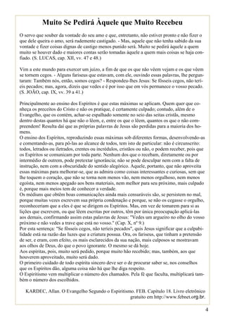 Muito Se Pedirá Àquele que Muito Recebeu
O servo que souber da vontade do seu amo e que, entretanto, não estiver pronto e não fizer o
que dele queira o amo, será rudemente castigado. - Mas, aquele que não tenha sabido da sua
vontade e fizer coisas dignas de castigo menos punido será. Muito se pedirá àquele a quem
muito se houver dado e maiores contas serão tomadas àquele a quem mais coisas se haja con-
fiado. (S. LUCAS, cap. XII, vv. 47 e 48.)

Vim a este mundo para exercer um juízo, a fim de que os que não vêem vejam e os que vêem
se tornem cegos. - Alguns fariseus que estavam, com ele, ouvindo essas palavras, lhe pergun-
taram: Também nós, então, somos cegos? - Respondeu-lhes Jesus: Se fôsseis cegos, não terí-
eis pecados; mas, agora, dizeis que vedes e é por isso que em vós permanece o vosso pecado.
(S. JOÃO, cap. IX, vv. 39 a 41.)

Principalmente ao ensino dos Espíritos é que estas máximas se aplicam. Quem quer que co-
nheça os preceitos do Cristo e não os pratique, é certamente culpado; contudo, além de o
Evangelho, que os contém, achar-se espalhado somente no seio das seitas cristãs, mesmo
dentro destas quantos há que não o lêem, e, entre os que o lêem, quantos os que o não com-
preendem! Resulta daí que as próprias palavras de Jesus são perdidas para a maioria dos ho-
mens.
O ensino dos Espíritos, reproduzindo essas máximas sob diferentes formas, desenvolvendo-as
e comentando-as, para pô-las ao alcance de todos, tem isto de particular: não é circunscrito:
todos, letrados ou iletrados, crentes ou incrédulos, cristãos ou não, o podem receber, pois que
os Espíritos se comunicam por toda parte. Nenhum dos que o recebam, diretamente ou por
intermédio de outrem, pode pretextar ignorância; não se pode desculpar nem com a falta de
instrução, nem com a obscuridade do sentido alegórico. Aquele, portanto, que não aproveita
essas máximas para melhorar-se, que as admira como coisas interessantes e curiosas, sem que
lhe toquem o coração, que não se torna nem menos vão, nem menos orgulhoso, nem menos
egoísta, nem menos apegado aos bens materiais, nem melhor para seu próximo, mais culpado
é, porque mais meios tem de conhecer a verdade.
Os médiuns que obtêm boas comunicações ainda mais censuráveis são, se persistem no mal,
porque muitas vezes escrevem sua própria condenação e porque, se não os cegasse o orgulho,
reconheceriam que a eles é que se dirigem os Espíritos. Mas, em vez de tomarem para si as
lições que escrevem, ou que lêem escritas por outros, têm por única preocupação aplicá-las
aos demais, confirmando assim estas palavras de Jesus: "Vedes um argueiro no olho do vosso
próximo e não vedes a trave que está no vosso." (Cap. X, nº 9.)
Por esta sentença: "Se fôsseis cegos, não teríeis pecados", quis Jesus significar que a culpabi-
lidade está na razão das luzes que a criatura possua. Ora, os fariseus, que tinham a pretensão
de ser, e eram, com efeito, os mais esclarecidos da sua nação, mais culposos se mostravam
aos olhos de Deus, do que o povo ignorante. O mesmo se dá hoje.
Aos espíritas, pois, muito será pedido, porque muito hão recebido; mas, também, aos que
houverem aproveitado, muito será dado.
O primeiro cuidado de todo espírita sincero deve ser o de procurar saber se, nos conselhos
que os Espíritos dão, alguma coisa não há que lhe diga respeito.
O Espiritismo vem multiplicar o número dos chamados. Pela fé que faculta, multiplicará tam-
bém o número dos escolhidos.

   KARDEC, Allan. O Evangelho Segundo o Espiritismo. FEB. Capítulo 18. Livro eletrônico
                                                  gratuito em http://www.febnet.org.br.

                                                                                                   4
 