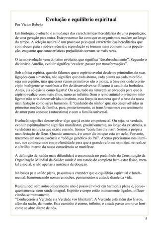 Evolução e equilíbrio espiritual
Por Victor Rebelo

Em biologia, evolução é a mudança das características hereditárias de uma população,
de uma geração para outra. Este processo faz com que os organismos mudem ao longo
do tempo. A seleção natural é um processo pelo qual características hereditárias que
contribuem para a sobrevivência e reprodução se tornam mais comuns numa popula-
ção, enquanto que características prejudiciais tornam-se mais raras.

O termo evolução vem do latim evolutio, que significa “desabrochamento”. Segundo o
dicionário Aurélio, evoluir significa “evolver, passar por transformações”.

Sob a ótica espírita, quando falamos que o espírito evolui desde os primórdios de suas
ligações com a matéria, não significa que cada átomo, cada planta ou cada micróbio
seja um espírito, mas que esses reinos primitivos são o molde, a base por onde o prin-
cípio inteligente se manifesta a fim de desenvolver-se. É como o casulo da borboleta.
Antes, ela só existia como lagarta! Ou seja, tudo na natureza se encadeia para que o
espírito realize voos mais altos, rumo ao infinito. Sem o reino animal o princípio inte-
ligente não teria desenvolvido o instinto, essa força da natureza que é a base da nossa
manifestação como seres humanos. É “cuidando do ninho” que são desenvolvidas as
primeiras noções de família, para, posteriormente, as transformarmos em sentimento
de amor para conosco (autoestima) e com a família universal.

Evolução significa desenvolver algo que já existe em potencial. Ou seja, na verdade,
evoluir espiritualmente significa manifestar, gradativamente, ao longo da existência, a
verdadeira natureza que existe em nós. Somos “centelhas divinas”. Somos a própria
manifestação de Deus. Quando amamos, é o amor divino que está em ação. Portanto,
trazemos em nossa essência o “código genético do Pai”. Apenas precisamos nos ilumi-
nar, nos conhecermos em profundidade para que a grande reforma espiritual se realize
e o brilho interno da nossa consciência se manifeste.

A definição de saúde mais difundida é a encontrada no preâmbulo da Constituição da
Organização Mundial da Saúde: saúde é um estado de completo bem-estar físico, men-
tal e social, e não apenas a ausência de doenças.

Na busca pela saúde plena, passamos a entender que o equilíbrio espiritual é funda-
mental, harmonizando nossas emoções, pensamentos e atitude diante da vida.

Resumindo: sem autoconhecimento não é possível viver em harmonia plena e, conse-
quentemente, com saúde integral. Espírito e corpo estão intimamente ligados, influen-
ciando-se mutuamente.
“Conhecereis a Verdade e a Verdade vos libertará”. A Verdade está além dos livros,
além da razão, da mente. Este caminho é eterno, infinito, e a cada passo um novo hori-
zonte se abre diante de nós.

                                                                                       5
 