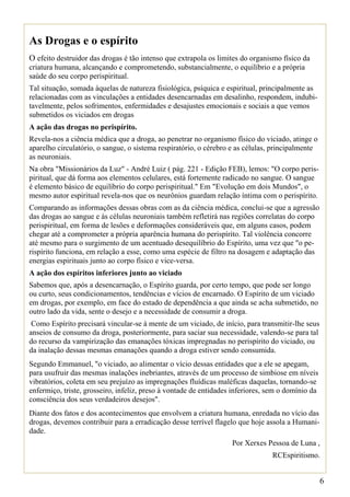 As Drogas e o espírito
O efeito destruidor das drogas é tão intenso que extrapola os limites do organismo físico da
criatura humana, alcançando e comprometendo, substancialmente, o equilíbrio e a própria
saúde do seu corpo perispiritual.
Tal situação, somada àquelas de natureza fisiológica, psíquica e espiritual, principalmente as
relacionadas com as vinculações a entidades desencarnadas em desalinho, respondem, indubi-
tavelmente, pelos sofrimentos, enfermidades e desajustes emocionais e sociais a que vemos
submetidos os viciados em drogas
A ação das drogas no perispírito.
Revela-nos a ciência médica que a droga, ao penetrar no organismo físico do viciado, atinge o
aparelho circulatório, o sangue, o sistema respiratório, o cérebro e as células, principalmente
as neuroniais.
Na obra "Missionários da Luz" - André Luiz ( pág. 221 - Edição FEB), lemos: "O corpo peris-
piritual, que dá forma aos elementos celulares, está fortemente radicado no sangue. O sangue
é elemento básico de equilíbrio do corpo perispiritual." Em "Evolução em dois Mundos", o
mesmo autor espiritual revela-nos que os neurônios guardam relação íntima com o perispírito.
Comparando as informações dessas obras com as da ciência médica, conclui-se que a agressão
das drogas ao sangue e às células neuroniais também refletirá nas regiões correlatas do corpo
perispiritual, em forma de lesões e deformações consideráveis que, em alguns casos, podem
chegar até a comprometer a própria aparência humana do perispírito. Tal violência concorre
até mesmo para o surgimento de um acentuado desequilíbrio do Espírito, uma vez que "o pe-
rispírito funciona, em relação a esse, como uma espécie de filtro na dosagem e adaptação das
energias espirituais junto ao corpo físico e vice-versa.
A ação dos espíritos inferiores junto ao viciado
Sabemos que, após a desencarnação, o Espírito guarda, por certo tempo, que pode ser longo
ou curto, seus condicionamentos, tendências e vícios de encarnado. O Espírito de um viciado
em drogas, por exemplo, em face do estado de dependência a que ainda se acha submetido, no
outro lado da vida, sente o desejo e a necessidade de consumir a droga.
 Como Espírito precisará vincular-se à mente de um viciado, de início, para transmitir-lhe seus
anseios de consumo da droga, posteriormente, para saciar sua necessidade, valendo-se para tal
do recurso da vampirização das emanações tóxicas impregnadas no perispírito do viciado, ou
da inalação dessas mesmas emanações quando a droga estiver sendo consumida.
Segundo Emmanuel, "o viciado, ao alimentar o vício dessas entidades que a ele se apegam,
para usufruir das mesmas inalações inebriantes, através de um processo de simbiose em níveis
vibratórios, coleta em seu prejuízo as impregnações fluídicas maléficas daquelas, tornando-se
enfermiço, triste, grosseiro, infeliz, preso à vontade de entidades inferiores, sem o domínio da
consciência dos seus verdadeiros desejos".
Diante dos fatos e dos acontecimentos que envolvem a criatura humana, enredada no vício das
drogas, devemos contribuir para a erradicação desse terrível flagelo que hoje assola a Humani-
dade.
                                                                   Por Xerxes Pessoa de Luna ,
                                                                                RCEspiritismo.


                                                                                                   6
 