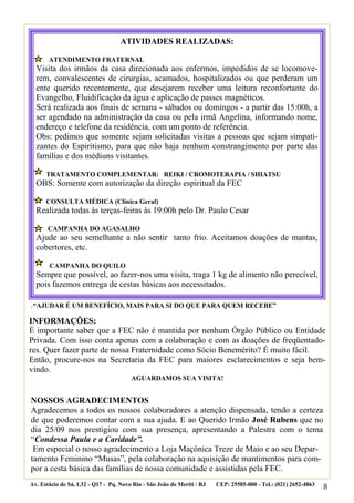 ATIVIDADES REALIZADAS:

       ATENDIMENTO FRATERNAL
  Visita dos irmãos da casa direcionada aos enfermos, impedidos de se locomove-
  rem, convalescentes de cirurgias, acamados, hospitalizados ou que perderam um
  ente querido recentemente, que desejarem receber uma leitura reconfortante do
  Evangelho, Fluidificação da água e aplicação de passes magnéticos.
  Será realizada aos finais de semana - sábados ou domingos - a partir das 15:00h, a
  ser agendado na administração da casa ou pela irmã Angelina, informando nome,
  endereço e telefone da residência, com um ponto de referência.
  Obs: pedimos que somente sejam solicitadas visitas a pessoas que sejam simpati-
  zantes do Espiritismo, para que não haja nenhum constrangimento por parte das
  famílias e dos médiuns visitantes.

      TRATAMENTO COMPLEMENTAR: REIKI / CROMOTERAPIA / SHIATSU
  OBS: Somente com autorização da direção espiritual da FEC

      CONSULTA MÉDICA (Clínica Geral)
  Realizada todas às terças-feiras às 19:00h pelo Dr. Paulo Cesar

       CAMPANHA DO AGASALHO
  Ajude ao seu semelhante a não sentir tanto frio. Aceitamos doações de mantas,
  cobertores, etc.

       CAMPANHA DO QUILO
  Sempre que possível, ao fazer-nos uma visita, traga 1 kg de alimento não perecível,
  pois fazemos entrega de cestas básicas aos necessitados.

.“AJUDAR É UM BENEFÍCIO, MAIS PARA SI DO QUE PARA QUEM RECEBE”
INFORMAÇÕES:
É importante saber que a FEC não é mantida por nenhum Órgão Público ou Entidade
Privada. Com isso conta apenas com a colaboração e com as doações de freqüentado-
res. Quer fazer parte de nossa Fraternidade como Sócio Benemérito? É muito fácil.
Então, procure-nos na Secretaria da FEC para maiores esclarecimentos e seja bem-
vindo.
                                       AGUARDAMOS SUA VISITA!


NOSSOS AGRADECIMENTOS
Agradecemos a todos os nossos colaboradores a atenção dispensada, tendo a certeza
de que poderemos contar com a sua ajuda. E ao Querido Irmão José Rubens que no
dia 25/09 nos prestigiou com sua presença, apresentando a Palestra com o tema
“Condessa Paula e a Caridade”.
 Em especial o nosso agradecimento a Loja Maçônica Treze de Maio e ao seu Depar-
tamento Feminino “Musas”, pela colaboração na aquisição de mantimentos para com-
por a cesta básica das famílias de nossa comunidade e assistidas pela FEC.
Av. Estácio de Sá, L32 - Q17 - Pq. Novo Rio - São João de Meriti / RJ   CEP: 25585-000 - Tel.: (021) 2652-4863
                                                                                                                 8
 