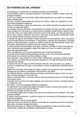 4
OS PODERES DO SAL GROSSO
O sal grosso é considerado um potente purificador de ambientes.
Povos distintos usam o sal para combater o mau-olhado, e deixar a casa a salvo de
energias nefastas.
O sal é um cristal e por isso emite ondas eletromagnéticas que podem ser medidas
pelos radiestesistas.
Ele tem o mesmo comprimento de onda da cor violeta, capaz de neutralizar os cam-
pos eletromagnéticos negativos
Visto ao microscópio o sal bruto revela que é um cristal, formado por pequenos qua-
drados ou cubos achatados.
As energias densas costumam se concentrar nos cantos da casa, por isso, colocar um
copo de água com sal grosso ou sal de cozinha equilibra essas forças e deixa a casa
mais leve. Para uma sala média onde não circula muita gente, um copo de água com
sal em dois cantos é suficiente. Em dois ou três dias, já se percebe a diferença. Quan-
do se formam bolhas é hora de renovar a salmoura.
A solução de água e sal também é capaz de puxar os íons positivos, isto é, as partícu-
las de energia elétrica da atmosfera, e reequilibrar a energia dos ambientes. Principal-
mente em locais fechados, escuros ou mesmo antes de uma tempestade, esses íons
têm efeito intensificador e podem provocar tensão e irritação.
A prática simples de purificação com água e sal deve ser feita à menor sensação de
que o ambiente está carregado, depois de brigas ou à noite, no quarto, para que o
sono não seja perturbado.
Já foi considerado o ouro branco (salmoura para conservar alimentos).
Os povos foram desenvolvendo técnicas de usar o sal, como as abaixo descritas:
Uma pitada de sal sobre os ombros afasta a inveja.
Para espantar o mau-olhado ou evitar visitas indesejáveis, caboclos e caipiras costu-
mam colocar uma fileira de sal na soleira da porta ou um copo de salmoura do lado
esquerdo da entrada.
A mistura de sal com água ou álcool absorve tudo de ruim que está no ar, ajuda a
purificar e impede que a inveja, o mau-olhado e outros sentimentos inferiores entrem
na casa.
Depois de uma festa, lavar todos os copos e pratos com sal grosso para neutralizar a
energia dos convidados, purificando a louça para o uso diário.
Na tradição africana, quando alguém se muda, as primeiras coisas a entrar na casa
são: um copo de água e outro com sal.
Usam sal marinho seco, num pires branco atrás da porta para puxar a energia negati-
va de quem entra.
Também tomam banho com água salgada com ervas para renovar a energia interna e
a vontade de viver.
No Japão, o sal é considerado poderoso purificador.
Os japoneses mais tradicionais jogam sal todos os dias na soleira das portas e sem-
pre que uma visita mal vinda vai embora.
Símbolo de lealdade na luta de sumô.
Os campeões jogam sal no ringue para que a luta transcorra com lealdade. Use esse
poderoso aliado!
É barato, fácil de encontrar, e pode lhe ajudar em momentos de dificuldade e de esgo-
tamento energético!
Modo de tomar o banho de sal grosso
Após seu banho convencional, deixe um punhado de sal grosso escorrer do pescoço
para baixo, embaixo da água da ducha.
Banho de sal grosso e o antigo escalda-pés (mergulhar os pés em salmoura bem
quente) têm o poder de neutralizar a eletricidade do corpo.
 