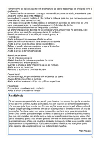 5
Tomar banho de água salgada com bicarbonato de sódio descarrega as energias ruins e
é relaxante.
O famoso banho de assento, com água morna e bicarbonato de sódio, é excelente para
a higiene íntima, pois evita infecções.
Mas no banho, o único cuidado é não molhar a cabeça, pois é aí que mora o nosso espí-
rito e ele não deve ser neutralizado.
Uma opção que agrada muitas pessoas é colocar um punhado de sal dentro de uma
meia, e repousar esta na nuca (atrás do pescoço) debaixo da ducha.
Não são aconselháveis banhos frequentes com o sal.
Dê preferência para os banhos na fase da Lua Cheia, utilize velas no banheiro, e se
quiser ativar sua intuição, apague as luzes do banheiro.
Benefícios de banhos e escalda pé com sal grosso. •
Fisiológicos:
Ajuda a desintoxicar o corpo e afastar os vírus.
Estimula a circulação natural para a melhoria da saúde
Ajuda a aliviar o pé do atleta, calos e calosidades.
Relaxa a tensão, dores musculares e nas articulações.
Ajuda a aliviar artrite e reumatismo
Ajuda a aliviar a dor lombar crônica
Benefícios estéticos:
Tira as impurezas da pele
Alivia irritações da pele como psoríase /eczema.
Alivia comichão, ardor e picadas.
Suaviza e amacia a pele• Incentiva a pele se renovar.
Ajuda a curar as cicatrizes.
Restaura o equilíbrio a umidade da pele.
Ocupacional:
Alivia o cansaço, os pés doloridos e os músculos da perna
Alivia a tensão nas mãos e punhos.
Ajuda a aliviar lesões ocorridas nas práticas esportivas.
Psicofísica:
Proporciona um relaxamento profundo
Ajuda a aliviar o estresse e tensão
Para Reflexão
Dê a si mesmo nova oportunidade, sem permitir que o desânimo ou o excesso de culpa lhe atormentem
a visão de novos caminhos. Ajude a quem precisa, mas sem esquecer que o maior necessitado somos
nós, pois para ajudar é preciso estar bem. Em suas orações, lembre sempre de pedir a Deus que lhe dê
forças e coragem para seguir em frente, a fim de que sua oração não se torne tão-somente um poço de
lamentações. Permita-se mais o erro, pois ao querer evitá-lo com tanta força, quase sempre este se
torna o único caminho que você enxerga à sua frente, ao passo que se o admitir em sua vida, perderá o
foco nele e será mais livre para acertar. Ame-se mais, conversando mais consigo mesmo, pois ao olhar
para si perceberá o quanto a vida tem sido generosa com você em absolutamente todos os sentidos e se
a comparar com vidas alheias verá o quanto já conquistou e cresceu. Levanta e segue, pois não existem
Espíritos mancos ou impossibilitados. Põe foco em um objetivo e flexibilize para alcançá-lo o quanto
antes e assim a vida passará mais leve e você certamente será mais feliz.
André Ariovaldo
 