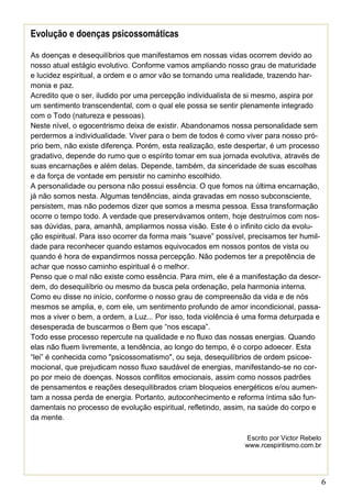 6
Evolução e doenças psicossomáticas
As doenças e desequilíbrios que manifestamos em nossas vidas ocorrem devido ao
nosso atual estágio evolutivo. Conforme vamos ampliando nosso grau de maturidade
e lucidez espiritual, a ordem e o amor vão se tornando uma realidade, trazendo har-
monia e paz.
Acredito que o ser, iludido por uma percepção individualista de si mesmo, aspira por
um sentimento transcendental, com o qual ele possa se sentir plenamente integrado
com o Todo (natureza e pessoas).
Neste nível, o egocentrismo deixa de existir. Abandonamos nossa personalidade sem
perdermos a individualidade. Viver para o bem de todos é como viver para nosso pró-
prio bem, não existe diferença. Porém, esta realização, este despertar, é um processo
gradativo, depende do rumo que o espírito tomar em sua jornada evolutiva, através de
suas encarnações e além delas. Depende, também, da sinceridade de suas escolhas
e da força de vontade em persistir no caminho escolhido.
A personalidade ou persona não possui essência. O que fomos na última encarnação,
já não somos nesta. Algumas tendências, ainda gravadas em nosso subconsciente,
persistem, mas não podemos dizer que somos a mesma pessoa. Essa transformação
ocorre o tempo todo. A verdade que preservávamos ontem, hoje destruímos com nos-
sas dúvidas, para, amanhã, ampliarmos nossa visão. Este é o infinito ciclo da evolu-
ção espiritual. Para isso ocorrer da forma mais “suave” possível, precisamos ter humil-
dade para reconhecer quando estamos equivocados em nossos pontos de vista ou
quando é hora de expandirmos nossa percepção. Não podemos ter a prepotência de
achar que nosso caminho espiritual é o melhor.
Penso que o mal não existe como essência. Para mim, ele é a manifestação da desor-
dem, do desequilíbrio ou mesmo da busca pela ordenação, pela harmonia interna.
Como eu disse no início, conforme o nosso grau de compreensão da vida e de nós
mesmos se amplia, e, com ele, um sentimento profundo de amor incondicional, passa-
mos a viver o bem, a ordem, a Luz... Por isso, toda violência é uma forma deturpada e
desesperada de buscarmos o Bem que “nos escapa”.
Todo esse processo repercute na qualidade e no fluxo das nossas energias. Quando
elas não fluem livremente, a tendência, ao longo do tempo, é o corpo adoecer. Esta
“lei” é conhecida como "psicossomatismo", ou seja, desequilíbrios de ordem psicoe-
mocional, que prejudicam nosso fluxo saudável de energias, manifestando-se no cor-
po por meio de doenças. Nossos conflitos emocionais, assim como nossos padrões
de pensamentos e reações desequilibrados criam bloqueios energéticos e/ou aumen-
tam a nossa perda de energia. Portanto, autoconhecimento e reforma íntima são fun-
damentais no processo de evolução espiritual, refletindo, assim, na saúde do corpo e
da mente.
Escrito por Victor Rebelo
www.rcespiritismo.com.br
 