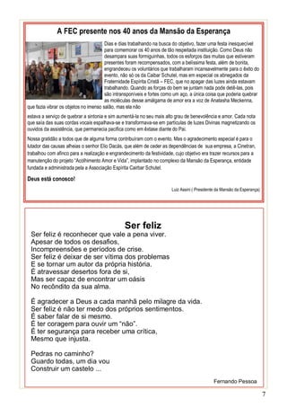 7
A FEC presente nos 40 anos da Mansão da Esperança
Dias e dias trabalhando na busca do objetivo, fazer uma festa inesquecível
para comemorar os 40 anos de tão respeitada instituição. Como Deus não
desampara suas formiguinhas, todos os esforços das muitas que estiveram
presentes foram recompensados, com a belíssima festa, além de bonita,
engrandeceu os voluntários que trabalharam incansavelmente para o êxito do
evento, não só os da Caibar Schutel, mas em especial os abnegados da
Fraternidade Espírita Cristã – FEC, que no apagar das luzes ainda estavam
trabalhando. Quando as forças do bem se juntam nada pode detê-las, pois
são intransponíveis e fortes como um aço, a única coisa que poderia quebrar
as moléculas desse amálgama de amor era a voz de Anatasha Meckenna,
que fazia vibrar os objetos no imenso salão, mas ela não
estava a serviço de quebrar a sintonia e sim aumentá-la no seu mais alto grau de benevolência e amor. Cada nota
que saía das suas cordas vocais espalhava-se e transformava-se em partículas de luzes Divinas magnetizando os
ouvidos da assistência, que permanecia pacifica como em êxtase diante do Pai.
Nossa gratidão a todos que de alguma forma contribuíram com o evento. Mas o agradecimento especial é para o
lutador das causas alheias o senhor Elio Dacás, que além de ceder as dependências de sua empresa, a Cinetran,
trabalhou com afinco para a realização e engrandecimento da festividade, cujo objetivo era trazer recursos para a
manutenção do projeto “Acolhimento Amor e Vida”, implantado no complexo da Mansão da Esperança, entidade
fundada e administrada pela a Associação Espírita Cairbar Schutel.
Deus está conosco!
Luiz Assini ( Presidente da Mansão da Esperança)
Ser feliz
Ser feliz é reconhecer que vale a pena viver.
Apesar de todos os desafios,
Incompreensões e períodos de crise.
Ser feliz é deixar de ser vítima dos problemas
E se tornar um autor da própria história.
É atravessar desertos fora de si,
Mas ser capaz de encontrar um oásis
No recôndito da sua alma.
É agradecer a Deus a cada manhã pelo milagre da vida.
Ser feliz é não ter medo dos próprios sentimentos.
É saber falar de si mesmo.
É ter coragem para ouvir um “não”.
É ter segurança para receber uma crítica,
Mesmo que injusta.
Pedras no caminho?
Guardo todas, um dia vou
Construir um castelo ...
Fernando Pessoa
 