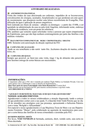 8
.“AJUDAR É UM BENEFÍCIO, MAIS PARA SI DO QUE PARA QUEM RECEBE”
NOSSOS AGRADECIMENTOS
Agradecemos a todos os nossos colaboradores a atenção dispensada, tendo a certeza
de que poderemos contar com a sua ajuda. E a Querida Irmã Tulah Pereira que no dia
24 de setembro nos prestigiou com sua presença, apresentando a belíssima Palestra
com o tema “Religião e Africanidade”.
Em especial o nosso agradecimento a Loja Maçônica Treze de Maio e ao seu Departa-
mento Feminino “Musas”, pela colaboração na aquisição de mantimentos para com-
por a cesta básica das famílias de nossa comunidade e assistidas pela FEC.
QUERIDOS IRMÃOS / IRMÃS
Por favor, NÃO VENHAM de bermuda, camiseta, short, vestido curto, saia curta ou
blusa decotada.
Av. Estácio de Sá, L32 - Q17 - Pq. Novo Rio - São João de Meriti / RJ CEP: 25585-000 - Tel.: (021) 2652-4863
ATIVIDADES REALIZADAS:
ATENDIMENTO FRATERNAL
Visita dos irmãos da casa direcionada aos enfermos, impedidos de se locomoverem,
convalescentes de cirurgias, acamados, hospitalizados ou que perderam um ente queri-
do recentemente, que desejarem receber uma leitura reconfortante do Evangelho, Flui-
dificação da água e aplicação de passes magnéticos.
Será realizada aos finais de semana - sábados ou domingos - a partir das 15:00h, a ser
agendado na administração da casa ou pela irmã Angelina, informando nome, endereço
e telefone da residência, com um ponto de referência.
Obs: pedimos que somente sejam solicitadas visitas a pessoas que sejam simpatizantes
do Espiritismo, para que não haja nenhum constrangimento por parte das famílias e dos
médiuns visitantes.
TRATAMENTO COMPLEMENTAR: REIKI / CROMOTERAPIA / SHIATSU
OBS: Somente com autorização da direção espiritual da FEC
CAMPANHA DO AGASALHO
Ajude ao seu semelhante a não sentir tanto frio. Aceitamos doações de mantas, cober-
tores, etc.
CAMPANHA DO QUILO
Sempre que possível, ao fazer-nos uma visita, traga 1 kg de alimento não perecível,
pois fazemos entrega de cestas básicas aos necessitados.
INFORMAÇÕES:
É importante saber que a FEC não é mantida por nenhum Órgão Público ou Entidade Privada. Com isso
conta apenas com a colaboração e com as doações de freqüentadores.
Quer fazer parte de nossa Fraternidade como Sócio Benemérito? É muito fácil.
Então, procure-nos na Secretaria da FEC para maiores esclarecimentos e seja bem-vindo.
AGUARDAMOS SUA VISITA!
 