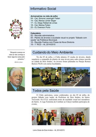 Lions Clube de Dois Irmãos – AL 2014/2015
“Para chamar a atenção
do leitor, coloque uma
frase ou citação
interessante do texto
aqui."
“Ninguém avança na
vida se não começa a
fazer alguma coisa pelo
próximo."
Aniversários no mês de julho
04 - CaL Simone Lessinger Feiten
14 - CaL Mariza Lenier Seger
17 - CL Diego Rafael de Limas
18 - CaL Marisa Feiten
23 - CL Ewerson Porto
Calendário
02 - Reunião administrativa
05 - Plantio de árvores e acuidade visual no projeto “Sábado com
saúde” da Prefeitura Municipal.
16 - Reunião Festiva com Posse da Nova Diretoria
19 - 1° RCD – AL 2014/2015
Melvin Jones
No dia 05 de julho, o Clube plantou 25 mudas de árvores, dando
sequência a campanha de plantio de uma árvore para cada criança nascida
na cidade de Dois Irmãos. As árvores foram plantadas no Parque Romeo
Benício Wolf e em outras localidades.
O Clube participou, como colaborador, no dia 05 de julho, do
projeto Sábado com saúde, da Prefeitura de Dois Irmãos, no bairro
Travessão. Os CCLL realizaram testes de acuidade visual nos moradores
do bairro. A Liga Feminina de Combate ao Câncer também participou do
evento.
Informativo Social
Cuidando do Meio Ambiente
Todos pela Saúde
 
