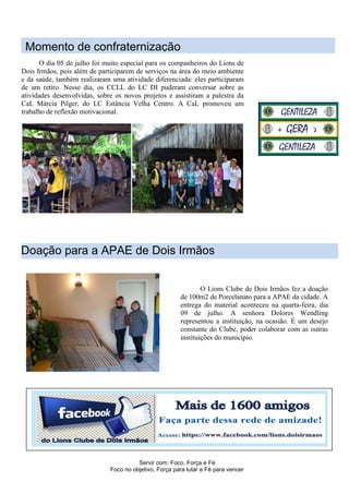 Servir com: Foco, Força e Fé
Foco no objetivo, Força para lutar e Fé para vencer
Doação para a APAE de Dois Irmãos
O dia 05 de julho foi muito especial para os companheiros do Lions de
Dois Irmãos, pois além de participarem de serviços na área do meio ambiente
e da saúde, também realizaram uma atividade diferenciada: eles participaram
de um retiro. Nesse dia, os CCLL do LC DI puderam conversar sobre as
atividades desenvolvidas, sobre os novos projetos e assistiram a palestra da
CaL Márcia Pilger, do LC Estância Velha Centro. A CaL promoveu um
trabalho de reflexão motivacional.
Momento de confraternização
O Lions Clube de Dois Irmãos fez a doação
de 100m2 de Porcelanato para a APAE da cidade. A
entrega do material aconteceu na quarta-feira, dia
09 de julho. A senhora Dolores Wendling
representou a instituição, na ocasião. É um desejo
constante do Clube, poder colaborar com as outras
instituições do município.
 