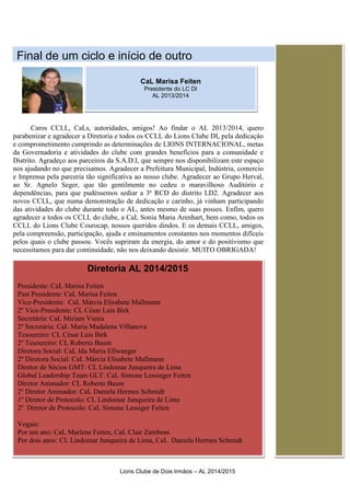 Lions Clube de Dois Irmãos – AL 2014/2015
Fina
Caros CCLL, CaLs, autoridades, amigos! Ao findar o AL 2013/2014, quero
parabenizar e agradecer a Diretoria e todos os CCLL do Lions Clube DI, pela dedicação
e comprometimento cumprindo as determinações de LIONS INTERNACIONAL, metas
da Governadoria e atividades do clube com grandes benefícios para a comunidade e
Distrito. Agradeço aos parceiros da S.A.D.I, que sempre nos disponibilizam este espaço
nos ajudando no que precisamos. Agradecer a Prefeitura Municipal, Indústria, comercio
e Imprensa pela parceria tão significativa ao nosso clube. Agradecer ao Grupo Herval,
ao Sr. Agnelo Seger, que tão gentilmente no cedeu o maravilhoso Auditório e
dependências, para que pudéssemos sediar a 3ª RCD do distrito LD2. Agradecer aos
novos CCLL, que numa demonstração de dedicação e carinho, já vinham participando
das atividades do clube durante todo o AL, antes mesmo de suas posses. Enfim, quero
agradecer a todos os CCLL do clube, a CaL Sonia Maria Arenhart, bem como, todos os
CCLL do Lions Clube Courocap, nossos queridos dindos. E os demais CCLL, amigos,
pela compreensão, participação, ajuda e ensinamentos constantes nos momentos difíceis
pelos quais o clube passou. Vocês supriram da energia, do amor e do positivismo que
necessitamos para dar continuidade, não nos deixando desistir. MUITO OBRIGADA!
Diretoria AL 2014/2015
Presidente: CaL Marisa Feiten
Past Presidente: CaL Marisa Feiten
Vice-Presidente: CaL Márcia Elisabete Mallmann
2º Vice-Presidente: CL César Luis Birk
Secretária: CaL Miriam Vieira
2ª Secretária: CaL Maria Madalena Villanova
Tesoureiro: CL César Luis Birk
2º Tesoureiro: CL Roberto Baum
Diretora Social: CaL Ida Maria Ellwanger
2º Diretora Social: CaL Márcia Elisabete Mallmann
Diretor de Sócios GMT: CL Lindomar Junqueira de Lima
Global Leadership Team GLT: CaL Simone Lessinger Feiten
Diretor Animador: CL Roberto Baum
2º Diretor Animador: CaL Daniela Hermes Schmidt
1º Diretor de Protocolo: CL Lindomar Junqueira de Lima
2º Diretor de Protocolo: CaL Simone Lessiger Feiten
Vogais:
Por um ano: CaL Marlene Feiten, CaL Clair Zamboni
Por dois anos: CL Lindomar Junqueira de Lima, CaL Daniela Hermes Schmidt
CaL Marisa Feiten
Presidente do LC DI
AL 2013/2014
Final de um ciclo e início de outro
 