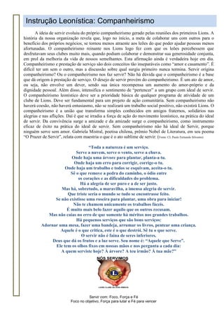 Servir com: Foco, Força e Fé
Foco no objetivo, Força para lutar e Fé para vencer
Instrução Leonística: Companheirismo
A ideia de servir evoluiu do próprio companheirismo gerado pelas reuniões dos primeiros Lions. A
história da nossa organização revela que, logo no início, a meta de colaborar uns com outros para o
benefício dos próprios negócios, se tornou menos atraente aos leões do que poder ajudar pessoas menos
afortunadas. O companheirismo reinante nos Lions logo fez com que os leões percebessem que
desfrutavam seus clubes muito mais, quando podiam colaborar e demonstrar sua generosidade conjunta,
em prol da melhoria da vida de nossos semelhantes. Esta afirmação ainda é verdadeira hoje em dia.
Companheirismo e prestação de serviço são dois conceitos tão inseparáveis como “amor e casamento”. É
difícil ter um sem o outro, mas a discussão sobre qual surgiu primeiro nunca termina. Servir origina
companheirismo? Ou o companheirismo nos faz servir? Não há dúvida que o companheirismo é a base
que dá origem à prestação de serviço. O desejo de servir provém do companheirismo. É um ato de amor,
ou seja, não envolve um dever, sendo sua única recompensa um aumento do amor-próprio e da
dignidade pessoal. Além disso, intensifica o sentimento de “pertencer” a um grupo com ideal de servir.
O companheirismo leonístico deve ser a prioridade básica de qualquer programa de atividade de um
clube de Lions. Deve ser fundamental para um projeto de ação comunitária. Sem companheirismo não
haverá coesão, não haverá entusiasmo, não se realizará um trabalho social positivo, não existirá Lions. O
companheirismo é a união que transforma simples conhecidos em amigos fraternos, solidários nas
alegrias e nas aflições. Daí é que se irradia a força de ação do movimento leonístico, na prática do ideal
de servir. Da convivência surge a amizade e da amizade surge o companheirismo, como instrumento
eficaz de êxito na prática do ideal de servir. Sem companheirismo não há ideal de Servir, porque
ninguém serve sem amor. Gabriela Mistral, poetisa chilena, prêmio Nobel de Literatura, em seu poema
“O Prazer de Servir”, relata com maestria o que é o ato sublime de servir: (Fonte: CL Paulo Fernando Silvestre)
“Toda a natureza é um serviço.
Serve a nuvem, serve o vento, serve a chuva.
Onde haja uma árvore para plantar, planta-a tu.
Onde haja um erro para corrigir, corrige-o tu.
Onde haja um trabalho e todos se esquivam, aceita-o tu.
Sê o que remove a pedra do caminho, o ódio entre
os corações e as dificuldades do problema.
Há a alegria de ser puro e a de ser justo.
Mas há, sobretudo, a maravilha, a imensa alegria de servir.
Que triste seria o mundo se tudo se encontrasse feito.
Se não existisse uma roseira para plantar, uma obra para iniciar!
Não te chamem unicamente os trabalhos fáceis.
É muito mais belo fazer aquilo que os outros recusam.
Mas não caias no erro de que somente há méritos nos grandes trabalhos.
Há pequenos serviços que são bons serviços:
Adornar uma mesa, fazer uma bandeja, arrumar os livros, pentear uma criança.
Aquele é o que critica, este é o que destrói. Sê tu o que serve.
O servir não é faina de seres inferiores.
Deus que dá os frutos e a luz serve. Seu nome é: “Aquele que Serve”.
Ele tem os olhos fixos em nossas mãos e nos pergunta a cada dia:
A quem serviste hoje? À árvore? A teu irmão? À tua mãe?”
 