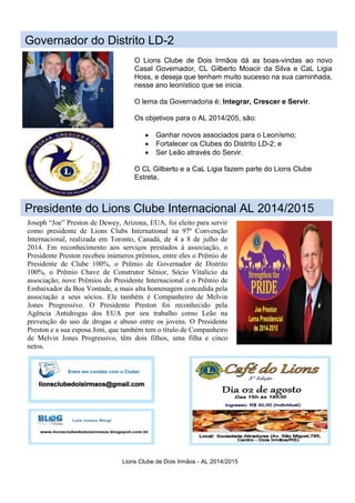 Lions Clube de Dois Irmãos - AL 2014/2015
Presidente do Lions Clube Internacional AL 2014/2015
Joseph “Joe” Preston de Dewey, Arizona, EUA, foi eleito para servir
como presidente de Lions Clubs International na 97ª Convenção
Internacional, realizada em Toronto, Canadá, de 4 a 8 de julho de
2014. Em reconhecimento aos serviços prestados à associação, o
Presidente Preston recebeu inúmeros prêmios, entre eles o Prêmio de
Presidente de Clube 100%, o Prêmio de Governador de Distrito
100%, o Prêmio Chave de Construtor Sênior, Sócio Vitalício da
associação, nove Prêmios do Presidente Internacional e o Prêmio de
Embaixador da Boa Vontade, a mais alta homenagem concedida pela
associação a seus sócios. Ele também é Companheiro de Melvin
Jones Progressivo. O Presidente Preston foi reconhecido pela
Agência Antidrogas dos EUA por seu trabalho como Leão na
prevenção do uso de drogas e abuso entre os jovens. O Presidente
Preston e a sua esposa Joni, que também tem o título de Companheiro
de Melvin Jones Progressivo, têm dois filhos, uma filha e cinco
netos.
Governador do Distrito LD-2
O Lions Clube de Dois Irmãos dá as boas-vindas ao novo
Casal Governador, CL Gilberto Moacir da Silva e CaL Ligia
Hoss, e deseja que tenham muito sucesso na sua caminhada,
nesse ano leonístico que se inicia.
O lema da Governadoria é: Integrar, Crescer e Servir.
Os objetivos para o AL 2014/205, são:
 Ganhar novos associados para o Leonísmo;
 Fortalecer os Clubes do Distrito LD-2; e
 Ser Leão através do Servir.
O CL Gilberto e a CaL Ligia fazem parte do Lions Clube
Estrela.
 