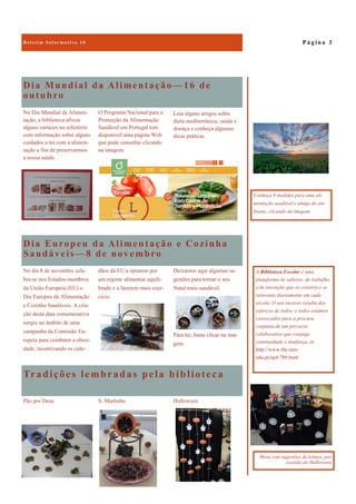 Tradições lembradas pela biblioteca
HalloweenPão por Deus S. Martinho
Dia Mundial da Alimentação—16 de
outubro
No Dia Mundial da Alimen-
tação, a biblioteca afixou
alguns cartazes no refeitório
com informação sobre alguns
cuidados a ter com a alimen-
tação a fim de preservarmos
a nossa saúde.
O Programa Nacional para a
Promoção da Alimentação
Saudável em Portugal tem
disponível uma página Web
que pode consultar clicando
na imagem.
Dia Europeu da Alimentação e Cozinha
Saudáveis—8 de novembro
Deixamos aqui algumas su-
gestões para tornar o seu
Natal mais saudável.
Para ler, basta clicar na ima-
gem.
No dia 8 de novembro cele-
bra-se nos Estados-membros
da União Europeia (EU) o
Dia Europeu da Alimentação
e Cozinha Saudáveis. A cria-
ção desta data comemorativa
surgiu no âmbito de uma
campanha da Comissão Eu-
ropeia para combater a obesi-
dade, incentivando os cida-
dãos da EU a optarem por
um regime alimentar equili-
brado e a fazerem mais exer-
cício.
P á g i n a 3
A Biblioteca Escolar é uma
plataforma de saberes, de trabalho
e de inovação que se constrói e se
reinventa diariamente em cada
escola. O seu sucesso resulta dos
esforços de todos, e todos estamos
convocados para a procura
conjunta de um percurso
colaborativo que conjuga
continuidade e mudança, in
http://www.rbe.min-
edu.pt/np4/789.html
Conheça 8 medidas para uma ali-
mentação saudável e amiga do am-
biente, clicando na imagem.
Mesa com sugestões de leitura, por
ocasião do Halloween
Leia alguns artigos sobre
dieta mediterrânica, saúde e
doença e conheça algumas
dicas práticas.
 