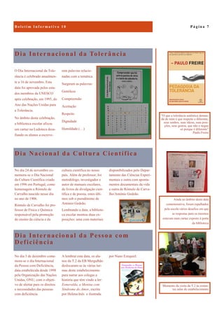 Dia Internacional da Pessoa com
Deficiência
por Nuno Ezequiel.No dia 3 de dezembro come-
mora-se o dia Internacional
da Pessoa com Deficiência,
data estabelecida desde 1998
pela Organização das Nações
Unidas, ONU, com o objeti-
vo de alertar para os direitos
e necessidades das pessoas
com deficiência.
A lembrar esta data, os alu-
nos da T.2 da EB Mergulhão
deslocaram-se às várias tur-
mas deste estabelecimento
para narrar aos colegas a
história que têm vindo a ler:
Esmeralda, a Menina com
Síndrome do Amor, escrita
por Helena Inês e ilustrada
Dia Internacional da Tolerância
O Dia Internacional da Tole-
rância é celebrado anualmen-
te a 16 de novembro. Esta
data foi aprovada pelos esta-
dos membros da UNESCO
após celebração, em 1995, do
Ano das Nações Unidas para
a Tolerância.
No âmbito desta celebração,
a biblioteca escolar afixou
um cartaz na Ludoteca desa-
fiando os alunos a escreve-
rem palavras relacio-
nadas com a temática.
Surgiram as palavras:
Gentileza
Compreensão
Aceitação
Respeito
Dignidade
Humildade (…)
Dia Nacional da Cultura Científica
disponibilizados pelo Depar-
tamento das Ciências Experi-
mentais e outra com aponta-
mentos documentais da vida
e outra de Rómulo de Carva-
lho/António Gedeão.
No dia 24 de novembro co-
memora-se o Dia Nacional
da Cultura Científica criado
em 1996 em Portugal, como
homenagem a Rómulo de
Carvalho nascido nesse dia
no ano de 1906.
Rómulo de Carvalho foi pro-
fessor de Física e Química
responsável pela promoção
do ensino da ciência e da
cultura científica no nosso
país. Além de professor, foi
metodólogo, investigador e
autor de manuais escolares,
de livros de divulgação cien-
tífica e de poesia, estes últi-
mos sob o pseudónimo de
António Gedeão.
Lembrando a data, a bibliote-
ca escolar montou duas ex-
posições: uma com materiais
P á g i n a 7
Ainda no âmbito desta data
comemorativa, foram espalhados
pela escola vários desafios em que
as respostas para os mesmos
estavam num cartaz exposto à porta
da biblioteca
“O que a tolerância autêntica deman-
da de mim é que respeite o diferente,
seus sonhos, suas ideias, suas posi-
ções, seus gostos, que não o negue
só porque é diferente”
Paulo Freire
Momento da visita da T.2 às restan-
tes salas do estabelecimento
 