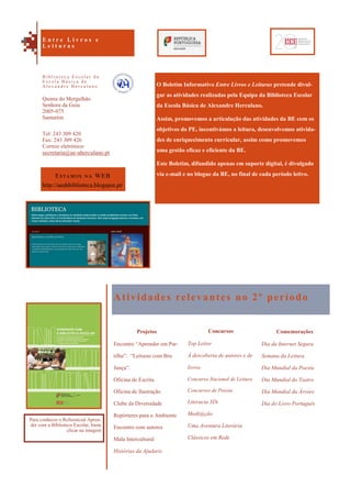 Comemorações
Dia da Internet Segura
Semana da Leitura
Dia Mundial da Poesia
Dia Mundial do Teatro
Dia Mundial da Árvore
Dia do Livro Português
O Boletim Informativo Entre Livros e Leituras pretende divul-
gar as atividades realizadas pela Equipa da Biblioteca Escolar
da Escola Básica de Alexandre Herculano.
Assim, promovemos a articulação das atividades da BE com os
objetivos do PE, incentivámos a leitura, desenvolvemos ativida-
des de enriquecimento curricular, assim como promovemos
uma gestão eficaz e eficiente da BE.
Este Boletim, difundido apenas em suporte digital, é divulgado
via e-mail e no blogue da BE, no final de cada período letivo.
Atividades relevantes no 2º período
Projetos
Encontro “Aprender em Par-
tilha”: “Leituras com Bru
Junça”.
Oficina de Escrita
Oficina de Ilustração
Clube da Diversidade
Repórteres para o Ambiente
Encontro com autores
Mala Intercultural
Histórias da Ajudaris
Concursos
Top Leitor
À descoberta de autores e de
livros
Concurso Nacional de Leitura
Concursos de Poesia
Literacia 3Di
Medi@ção
Uma Aventura Literária
Clássicos em Rede
Estamos na WEB
http://aeahbiblioteca.blogspot.pt/
Quinta do Mergulhão
Senhora da Guia
2005-075
Santarém
Tel: 243 309 420
Fax: 243 309 426
Correio eletrónico:
secretaria@ae-aherculano.pt
E n t r e L i v r o s e
L e i t u r a s
B i b l i o t e c a E s c o l a r d a
E s c o l a B á s i c a d e
A l e x a n d r e H e r c u l a n o
Para conhecer o Referencial Apren-
der com a Biblioteca Escolar, basta
clicar na imagem
 