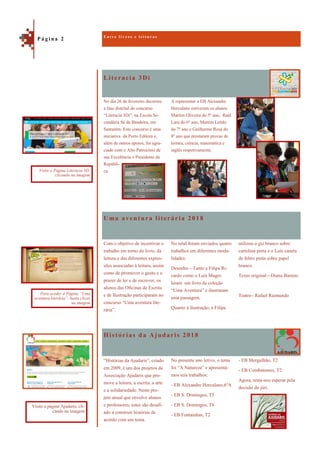 Literacia 3Di
Histórias da Ajudaris 2018
No dia 26 de fevereiro decorreu
a fase distrital do concurso
“Literacia 3Di”, na Escola Se-
cundária Sá da Bandeira, em
Santarém. Este concurso é uma
iniciativa da Porto Editora e,
além de outros apoios, foi agra-
ciado com o Alto Patrocínio de
sua Excelência o Presidente da
Repúbli-
ca.
A representar a EB Alexandre
Herculano estiveram os alunos
Martim Oliveira do 5º ano, Raúl
Lara do 6º ano, Martim Leitão
do 7º ano e Guilherme Rosa do
8º ano que prestaram provas de
leitura, ciência, matemática e
inglês respetivamente.
Uma aventura literária 2018
utilizou o giz branco sobre
cartolina preta e o Luís caneta
de feltro preta sobre papel
branco.
Texto original—Diana Barreto
Teatro– Rafael Raimundo
Com o objetivo de incentivar o
trabalho em torno do livro, da
leitura e das diferentes expres-
sões associadas à leitura, assim
como de promover o gosto e o
prazer de ler e de escrever, os
alunos das Oficinas de Escrita
e de Ilustração participaram no
concurso “Uma aventura lite-
rária”.
No total foram enviados quatro
trabalhos em diferentes moda-
lidades:
Desenho—Tanto a Filipa Ri-
cardo como o Luís Magro
leram um livro da coleção
“Uma Aventura” e ilustraram
uma passagem.
Quanto à ilustração, a Filipa
- EB Mergulhão, T2
- EB Combatentes, T2
Agora, resta-nos esperar pela
decisão do júri.
“Histórias da Ajudaris”, criado
em 2009, é um dos projetos da
Associação Ajudaris que pro-
move a leitura, a escrita, a arte
e a solidariedade. Neste pro-
jeto anual que envolve alunos
e professores, estes são desafi-
ado a construir histórias de
acordo com um tema.
No presente ano letivo, o tema
foi “A Natureza” e apresentá-
mos seis trabalhos:
- EB Alexandre Herculano,6ºA
- EB S. Domingos, T5
- EB S. Domingos, T6
- EB Fontainhas, T2
E n t r e l i v r o s e l e i t u r a s
P á g i n a 2
Visite a Página Literacia 3D,
clicando na imagem
Visite a página Ajudaris, cli-
cando na imagem
Para aceder à Página “Uma
aventura literária”, basta clicar
na imagem
 