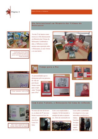 Dia Internacional em Memória das Vítimas do
Holocausto
Com Luize Valente, o Holocausto foi tema de reflexão
No dia 27 de Janeiro come-
morou-se o Dia Internacional
em Memória das Vítimas do
Holocausto. Lembrando a
data, a biblioteca escolar
montou uma exposição sobre
o Holocausto, as suas vítimas
e os seus heróis.
Tempo para a Paz
As personalidades que se
destacaram pelo seu percurso
de vida em
prol da paz
foram o mote
para a expo-
sição “Tempo
para a Paz”.
Luize sobre a caminhada
investigativa in loco que
antecedeu a escrita do ro-
mance,
Carolina
leu algu-
mas pas-
sagens
da obra.
No início do mês de feverei-
ro, os alunos do 9º ano rece-
beram a autora do livro So-
nata em
Auschwitz,
Luize Va-
lente.
Com a sua simplicidade e
simpatia foi fácil prender a
atenção de todos os presen-
tes. Além do testemunho de
E n t r e l i v r o s e l e i t u r a s
P á g i n a 4
Lembrando o herói Tintim,
tivemos na biblioteca uma pe-
quena exposição com livros de
banda desenhada
Para visitar a página de Luize
Valente, basta clicar na imagem
Cartaz interativo sobre a PAZ
 