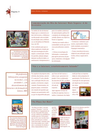 Comemoração do Dia da Internet Mais Segura —6 de
fevereiro
“No Place for Hate”
No âmbito do dia da Internet
Segura que se comemorou no
dia 6 de fevereiro, a biblioteca
escolar propôs uma atividade
de articulação entre a bibliote-
ca e as disciplinas de Matemá-
tica e de TIC.
Criar condições para que os
alunos pudessem, tirando par-
tido das tecnologias de infor-
mação e comunicação, formu-
lar questões, planear adequa-
damente recolha de dados, os
analisassem e interpretassem a
partir de medidas estatísticas
de representações gráficas foi
o propósito da estratégia apre-
sentada. Quanto aos objetivos,
foram os seguintes:
- Realizar um estudo sobre a
comunidade escolar que envol-
vesse procedimentos estatísti-
cos.
- Utilizar as tecnologias de
informação e comunicação
para apoiar processos de pes-
quisa, tratamento e divulgação
da informação.
“Nós e a internet, estatisticamente falando ”
tendo por base as respostas
dadas às várias perguntas do
questionário. Por fim houve a
construção de uma apresenta-
ção digital que foi mostrada
em várias
turmas por
alguns
alunos do
6ºB e 8ºD.
Na sequência da proposta atrás
referida, duas turmas, uma do
2º e outra do 3º ciclo, aborda-
ram a utilização feita do com-
putador e da Internet, respeti-
vamente. Posteriormente, em
pequeno grupo, construíram
um conjunto de questões que
integrou um questionário onli-
ne que foi disponibilizado para
que fosse de fácil acesso a
todos os que quisessem res-
ponder. Com a colaboração
dos docentes de TIC, recolheu-
se um número
elevado de
respostas.
Após algumas semanas de
recolha de respostas, houve a
análise e tratamento dos dados
parte de trás algumas questões
alusivas à temática.
“No Place for Hate” é um dos
projetos “Erasmus+” a ser im-
plementado no Agrupamento de
Escolas Alexandre Herculano,
em que colabora na qualidade de
membro parceiro. Este projeto
que envolve cinco escolas euro-
peias, pretende que os alunos
sejam motivados a abordar temá-
ticas relacionadas com o ambi-
ente e a promoção de atitudes e
ideias empreendedoras face à
questão
“No Place
for Hate”.
Foi neste
âmbito
que no
Clube da Diversi-
dade, os alunos
pintaram t-shirts:
na parte da frente
um ponto de
interrogação e na
E n t r e l i v r o s e l e i t u r a s
P á g i n a 5
Os professores
bibliotecários asseguram
na escola (…) as
atividades (…) de
desenvolvimento das
literacias e de formação de
leitores, RBE
Na biblioteca montámos
uma exposição com diferen-
tes recursos materiais sobre
o computador e a utilização
da Internet
Já se encontra disponível em
português, o novo recurso do
projeto Web We Want com
atividades de prevenção do
Bullying e de Ciberbullying.
Para ver e descarregar, basta
clicar na imagem
- Comunicar, oralmente e por
escrito, expressando e discu-
tindo resultados recorrendo à
linguagem matemática.
- Tomar consciência da neces-
sidade de uma utilização escla-
recida, crítica e segura da In-
ternet.
 