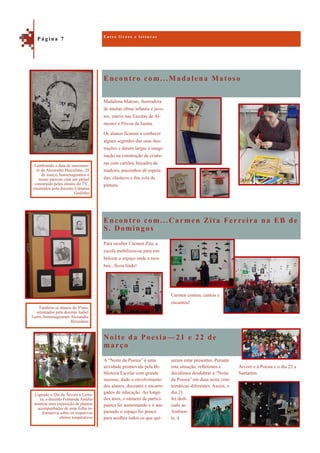 Encontro com...Madalena Matoso
Noite da Poesia—21 e 22 de
março
Madalena Matoso, ilustradora
de muitas obras infantis e juve-
nis, esteve nas Escolas de Al-
moster e Póvoa da Isenta.
Os alunos ficaram a conhecer
alguns segredos das suas ilus-
trações e deram largas à imagi-
nação na construção de criatu-
ras com cartões, bocados de
madeira, pauzinhos de espeta-
das, elásticos e fita cola de
pintura.
Encontro com...Carmen Zita Ferreira na EB de
S. Domingos
Para receber Carmen Zita, a
escola mobilizou-se para em-
belezar o espaço onde a rece-
beu...ficou lindo!
Carmen contou, cantou e
encantou!
Árvore e à Poesia e o dia 22 a
Santarém.
A “Noite da Poesia” é uma
atividade promovida pela Bi-
blioteca Escolar com grande
sucesso, dado o envolvimento
dos alunos, docentes e encarre-
gados de educação. Ao longo
dos anos, o número de partici-
pantes foi aumentando e o ano
passado o espaço foi pouco
para acolher todos os que qui-
seram estar presentes. Perante
esta situação, refletimos e
decidimos desdobrar a “Noite
da Poesia” em duas noite com
temáticas diferentes. Assim, o
dia 21
foi dedi-
cado ao
Ambien-
te, à
E n t r e l i v r o s e l e i t u r a s
P á g i n a 7
Lembrando a data de nascimen-
to de Alexandre Herculano, 28
de março, homenageamos o
nosso patrono com um painel
construído pelos alunos do 7ºC,
orientados pela docente Catarina
Godinho
Também os alunos do 9ºano,
orientados pela docente Isabel
Lains, homenagearam Alexandre
Herculano
Ligando o Dia da Árvore à Leitu-
ra, a docente Fernanda Amélia
montou uma exposição de plantas
acompanhadas de uma folha in-
formativa sobre os respetivos
efeitos terapêuticos
 