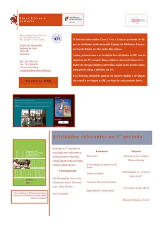 Projetos
Encontro com...Danuta
Wojciechowska
Participação no “Festival
das Letras”
Porcelanas de lá e de cá
Passeio Cultural a Aveiro
O Boletim Informativo Entre Livros e Leituras pretende divul-
gar as atividades realizadas pela Equipa da Biblioteca Escolar
da Escola Básica de Alexandre Herculano.
Assim, promovemos a articulação das atividades da BE com os
objetivos do PE, incentivámos a leitura, desenvolvemos ativi-
dades de enriquecimento curricular, assim como promovemos
uma gestão eficaz e eficiente da BE.
Este Boletim, difundido apenas em suporte digital, é divulgado
via e-mail e no blogue da BE, no final de cada período letivo.
Atividades relevantes no 3º período
Ao longo do 3º período, as
atividades mais relevantes a
serem desenvolvidas pela
Equipa da BE estão divididas
em três grandes polos:
Comemorações
Dia Mundial do Livro e dos
Direitos de Autor: Encontro
com ...Rosa Montez
Dia da Família
Concursos
Top Leitor
À descoberta de autores e de
livros
Autores Digitais
Concurso Nacional de Leitura
SuperTmatik—final online
Estamos na WEB
http://aeahbiblioteca.blogspot.pt/
Quinta do Mergulhão
Senhora da Guia
2005-075
Santarém
Tel: 243 309 420
Fax: 243 309 426
Correio eletrónico:
secretaria@ae-aherculano.pt
E n t r e L i v r o s e
L e i t u r a s
B i b l i o t e c a E s c o l a r d a
E s c o l a B á s i c a d e
A l e x a n d r e H e r c u l a n o
Para conhecer o Referencial Apren-
der com a Biblioteca Escolar, basta
clicar na imagem
 