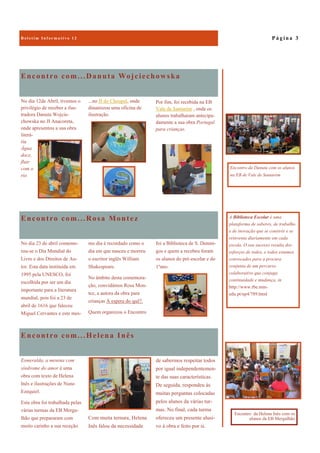 Encontro com...Helena Inês
de sabermos respeitar todos
por igual independentemen-
te das suas características.
De seguida, respondeu às
muitas perguntas colocadas
pelos alunos da várias tur-
mas. No final, cada turma
ofereceu um presente alusi-
vo à obra e feito por si.
Esmeralda, a menina com
síndrome do amor é uma
obra com texto de Helena
Inês e ilustrações de Nuno
Ezequiel.
Esta obra foi trabalhada pelas
várias turmas da EB Mergu-
lhão que prepararam com
muito carinho a sua receção.
Com muita ternura, Helena
Inês falou da necessidade
Encontro com...Danuta Wojciechowska
No dia 12de Abril, tivemos o
privilégio de receber a ilus-
tradora Danuta Wojcie-
chowska no JI Anacoreta,
onde apresentou a sua obra
literá-
ria
Água
doce,
fluir
com o
rio
...no JI do Choupal, onde
dinamizou uma oficina de
ilustração.
Encontro com...Rosa Montez
foi a Biblioteca de S. Domin-
gos e quem a recebeu foram
os alunos do pré-escolar e do
1ºano.
No dia 23 de abril comemo-
rou-se o Dia Mundial do
Livro e dos Direitos de Au-
tor. Esta data instituída em
1995 pela UNESCO, foi
escolhida por ser um dia
importante para a literatura
mundial, pois foi a 23 de
abril de 1616 que faleceu
Miguel Cervantes e este mes-
mo dia é recordado como o
dia em que nasceu e morreu
o escritor inglês William
Shakespeare.
No âmbito desta comemora-
ção, convidámos Rosa Mon-
tez, a autora da obra para
crianças À espera do quê?.
Quem organizou o Encontro
P á g i n a 3
A Biblioteca Escolar é uma
plataforma de saberes, de trabalho
e de inovação que se constrói e se
reinventa diariamente em cada
escola. O seu sucesso resulta dos
esforços de todos, e todos estamos
convocados para a procura
conjunta de um percurso
colaborativo que conjuga
continuidade e mudança, in
http://www.rbe.min-
edu.pt/np4/789.html
Encontro da Danuta com os alunos
na EB de Vale de Santarém
Por fim, foi recebida na EB
Vale de Santarém , onde os
alunos trabalharam antecipa-
damente a sua obra Portugal
para crianças.
Encontro da Helena Inês com os
alunos da EB Mergulhão
 