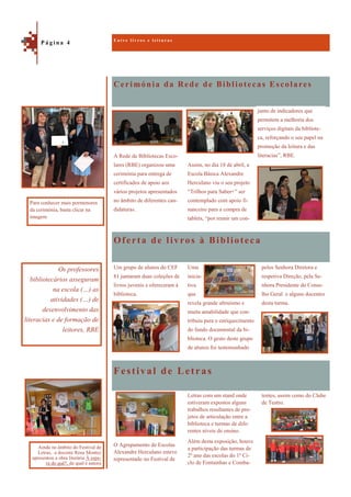 Cerimónia da Rede de Bibliotecas Escolares
Festival de Letras
A Rede de Bibliotecas Esco-
lares (RBE) organizou uma
cerimónia para entrega de
certificados de apoio aos
vários projetos apresentados
no âmbito de diferentes can-
didaturas.
Assim, no dia 18 de abril, a
Escola Básica Alexandre
Herculano viu o seu projeto
“Trilhos para Saber+” ser
contemplado com apoio fi-
nanceiro para a compra de
tablets, “por reunir um con-
Oferta de livros à Biblioteca
pelos Senhora Diretora e
respetiva Direção, pela Se-
nhora Presidente do Conse-
lho Geral e alguns docentes
desta turma.
Um grupo de alunos do CEF
81 juntaram duas coleções de
livros juvenis e ofereceram à
biblioteca.
Uma
inicia-
tiva
que
revela grande altruísmo e
muita amabilidade que con-
tribuiu para o enriquecimento
do fundo documental da bi-
blioteca. O gesto deste grupo
de alunos foi testemunhado
tentes, assim como do Clube
de Teatro.
O Agrupamento de Escolas
Alexandre Herculano esteve
representado no Festival de
Letras com um stand onde
estiveram expostos alguns
trabalhos resultantes de pro-
jetos de articulação entre a
biblioteca e turmas de dife-
rentes níveis de ensino.
Além desta exposição, houve
a participação das turmas de
2º ano das escolas do 1º Ci-
clo de Fontainhas e Comba-
E n t r e l i v r o s e l e i t u r a s
P á g i n a 4
Os professores
bibliotecários asseguram
na escola (…) as
atividades (…) de
desenvolvimento das
literacias e de formação de
leitores, RBE
Ainda no âmbito do Festival de
Letras, a docente Rosa Montez
apresentou a obra literária À espe-
ra do quê?, da qual é autora
junto de indicadores que
permitem a melhoria dos
serviços digitais da bibliote-
ca, reforçando o seu papel na
promoção da leitura e das
literacias”, RBE.
Para conhecer mais pormenores
da cerimónia, basta clicar na
imagem
 