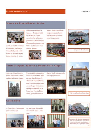 Costa Nova
A Costa Nova é um espaço
entre a ria e o mar.
As suas casas típicas dão
um colorido único à paisa-
gem.
Museu da Troncalhada– Aveiro
Após o almoço, seguiu-se
um passeio de moliceiro
com degustação de ovos
moles e espumante.
Ainda de manhã, visitámos
o Ecomuseu Marinha da
Troncalhada, onde conhe-
cemos os métodos de pro-
dução artesanal do sal, as-
sim como a paisagem, a
fauna e a flora característi-
cas da Ria de Aveiro.
A visita pelas salinas pro-
porcionou a observação de
algumas plantas e aves que
têm o seu habitat no ecos-
sistema lagunar.
Visita à capela, fábrica e museu Vista Alegre
depois, ainda que de acordo
com o projeto inicial.
Antes da visita ao museu,
fomos convidados a entrar
na Capela da Vista Alegre.
É uma capela que data dos
finais do século XVII. Sen-
do uma obra do bispo D.
Manuel de Moura Manuel,
com exceção de duas torres
da capela que foram levan-
tadas pelo fundador da fá-
brica, José Ferreira Pinto
Basto, quase dois séculos
P á g i n a 9
Docentes e não docentes juntaram-se
num passeio a Aveiro, no qual esti-
veram em sintonia com a cultura, a
boa disposição e o prazer de convi-
ver
Um passeio de moliceiro...
Fábrica de Porcelana Vista Alegre
 