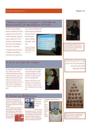 O Natal na Biblioteca
orientados pelo Professor
Gusta-
vo
Faria,
deco-
rámos
a nossa
Mesa
das
Expo-
sições.
O primeiro passo antes de
decorarmos a biblioteca foi
tentar , ao máximo, recuperar
elementos decorativos do ano
anterior.
Assim, a professora bibliote-
cária da BE de São Domin-
gos cedeu-nos a sua decora-
ção do Natal 2013 e colocá-
mos no expo-
sitor à entrada
da biblioteca.
Para as jane-
las fizemos
cortinas de
estrelas.
Com a nossa
decoração de 2013, os livros
existentes na biblioteca alusi-
vos ao Natal e um centro de
mesa feito pelos alunos do
1ºCiclo na aula de Educação
Moral e Religiosa Católica,
“Olhar e Explorar o Espaço” - Partilha do
Departamento de Matemática (3ºCiclo)
O Professor Luís Miguel
Barreto, Subdiretor do Agru-
pamento de Escolas de Ale-
xandre Herculano, represen-
tando o grupo do 3º ciclo,
abordou as transformações
geométricas em triângulos
utilizando o GeoGebra.
Exemplificando as diversas
atividades no GeoGebra,
mostrou como se pode colo-
car os alunos a identificarem
transformações geométricas:
reflexão, transla-
ção, homotetia,
rotação, reflexão
deslizante, isome-
trias.
(Todas as estratégias
apresentadas podem
ser lidas no blogue da
Biblioteca).
O Livro ao longo dos tempos
No passado dia 1 de dezem-
bro, a Dra. Luísa Cotrim,
Diretora da Biblioteca Muni-
cipal de Santarém, esteve na
EB de Alexandre Herculano,
onde, em conversa com os
alunos das turmas do 5ºF, do
6ºD e do 6ºF, apresentou a
“O Livro ao longo dos tem-
pos”.
Falou sobre os vários supor-
tes de anteciparam o papel:
as placas de argila, os rolos
de papiro, as peles dos ani-
mais e no pergaminho.
Mostrou manuscritos enri-
quecidos com iluminuras e,
em silêncio, os alunos ouvi-
ram o folhear dos livros anti-
gos.
P á g i n a 1 1B o l e t i m I n f o r m a t i v o 1
Lerás bem quando leres o que
não existe entre uma página e
outra da mesma folha.
Agostinho da Silva
Painel do Advento realizado pelos
alunos do TVA, orientados pela
docente Catarina Godinho
O encerramento do Encontro foi
feito pelo Professor Nelson Mestri-
nho que sintetizou as ideias princi-
pais dos vários oradores.
 