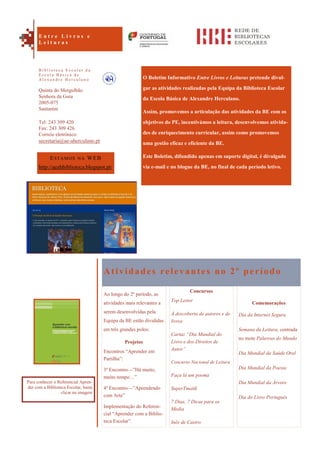 Comemorações
Dia da Internet Segura
Semana da Leitura, centrada
no mote Palavras do Mundo
Dia Mundial da Saúde Oral
Dia Mundial da Poesia
Dia Mundial da Árvore
Dia do Livro Português
O Boletim Informativo Entre Livros e Leituras pretende divul-
gar as atividades realizadas pela Equipa da Biblioteca Escolar
da Escola Básica de Alexandre Herculano.
Assim, promovemos a articulação das atividades da BE com os
objetivos do PE, incentivámos a leitura, desenvolvemos ativida-
des de enriquecimento curricular, assim como promovemos
uma gestão eficaz e eficiente da BE.
Este Boletim, difundido apenas em suporte digital, é divulgado
via e-mail e no blogue da BE, no final de cada período letivo.
Atividades relevantes no 2º período
Ao longo do 2º período, as
atividades mais relevantes a
serem desenvolvidas pela
Equipa da BE estão divididas
em três grandes polos:
Projetos
Encontros “Aprender em
Partilha”:
3º Encontro—”Há muito,
muito tempo…”
4º Encontro—”Aprendendo
com Arte”
Implementação do Referen-
cial “Aprender com a Biblio-
teca Escolar”.
Concursos
Top Leitor
À descoberta de autores e de
livros
Cartaz “Dia Mundial do
Livro e dos Direitos de
Autor”
Concurso Nacional de Leitura
Faça lá um poema
SuperTmatik
7 Dias, 7 Dicas para os
Media
Inês de Castro
ESTAMOS NA WEB
http://aeahbiblioteca.blogspot.pt/
Quinta do Mergulhão
Senhora da Guia
2005-075
Santarém
Tel: 243 309 420
Fax: 243 309 426
Correio eletrónico:
secretaria@ae-aherculano.pt
E n t r e L i v r o s e
L e i t u r a s
B i b l i o t e c a E s c o l a r d a
E s c o l a B á s i c a d e
A l e x a n d r e H e r c u l a n o
Para conhecer o Referencial Apren-
der com a Biblioteca Escolar, basta
clicar na imagem
 