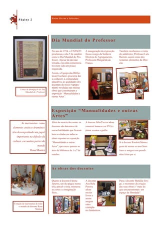 Dia Mundial do Professor
As obras dos docentes
Também recebemos a visita
do subdiretor, Professor Luís
Barreto, assim como dos
restantes elementos da Dire-
ção.
No ano de 1954, a UNESCO
proclamou o dia 5 de outubro
como o Dia Mundial do Pro-
fessor. Apesar da decisão
tomada, esta data comemora-
tiva tem sido um pouco
esquecida.
Assim, a Equipa das Biblio-
tecas Escolares procurou dar
a conhecer, à comunidade
educativa, as qualidades dos
docentes do nosso Agrupa-
mento reveladas nas muitas
obras que constituíram a
exposição “Manualidades e
outras Artes”.
A inauguração da exposição
ficou a cargo da Senhora
Diretora do Agrupamento,
Professora Margarida da
Franca.
Exposição “Manualidades e outras
Artes”
Já a docente Risoleta Montez
gosta de mimar os seus fami-
liares e amigos com prendi-
nhas feitas por si.
Além da mestria do ensino, os
docentes são detentores de
outras habilidades que ficaram
bem reveladas em todas as
obras expostas na exposição
“Manualidades e outras
Artes”, que esteve patente no
átrio da biblioteca de 1 a 7 de
outubro.
A docente Júlia Pereira adora
construir bonecos em EVA e
pintar retratos a grafite.
Para a docente Mafalda Gre-
go, o momento de criação
das suas obras é “mais do
que um passatempo: um
espaço de liberdade”.
Quanto à docente Fátima
Janeiro, um dia pegou numa
tela, pincel e tinta, misturou
as cores e a imaginação
fluiu...
A docente
Ana Bela
Pereira
adora
recriar
livros e
assim
surgem
estes
exempla-
res fantásticos.
E n t r e l i v r o s e l e i t u r a s
P á g i n a 2
As marionetas como
elemento cinético-dramático
têm desempenhado um papel
importante na difusão da
cultura, em muitas partes do
mundo
Rosa Montez
Cartaz de divulgação do Dia
Mundial do Professor
Coleção de marionetas de todo
o mundo da docente Rosa
Montez
 