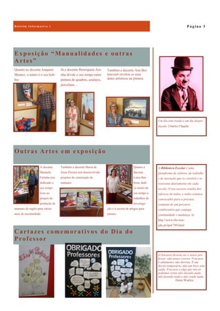 Cartazes comemorativos do Dia do
Professor
Exposição “Manualidades e outras
Artes”
Quanto ao docente Joaquim
Montez, o teatro é o seu hob-
bie.
Já a docente Henriqueta Ara-
nha divide o seu tempo entre
pintura de quadros, azulejos,
porcelana…
Outras Artes em exposição
Quanto à
docente
Luísa Bar-
bosa, dedi-
ca muito do
seu tempo a
trabalhos de
investiga-
ção e à escrita de artigos para
jornais.
A docente
Manuela
Farinha tem
dedicado o
seu tempo
livre ao
projeto de
produção de
manuais de inglês para vários
anos de escolaridade.
Também a docente Maria de
Jesus Pereira tem desenvolvido
projetos de construção de
manuais.
P á g i n a 3B o l e t i m I n f o r m a t i v o 1
A Biblioteca Escolar é uma
plataforma de saberes, de trabalho
e de inovação que se constrói e se
reinventa diariamente em cada
escola. O seu sucesso resulta dos
esforços de todos, e todos estamos
convocados para a procura
conjunta de um percurso
colaborativo que conjuga
continuidade e mudança, in
http://www.rbe.min-
edu.pt/np4/789.html
Um dia sem risada é um dia desper-
diçado, Charles Chaplin
O fracasso deveria ser o nosso pro-
fessor, não nosso coveiro. Fracasso
é adiamento, não derrota. É um
desvio temporário, não um beco sem
saída. Fracasso é algo que nós só
podemos evitar não dizendo nada,
não fazendo nada e não sendo nada.
Denis Waitley
Também a docente Ana Bet-
tencourt revelou os seus
dotes artísticos na pintura.
 