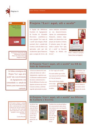 Projeto “Ler+ aqui, ali e acolá”
O Projeto “Ler+ aqui, ali e acolá” na Oficina
de Leitura e Escrita
(Para conhecer o projeto,
basta clicar na imagem)
A Equipa das Bibliotecas
Escolares do Agrupamento
de Escolas de Alexandre
Herculano candidatou-se
com o projeto “Ler+ aqui, ali
e acolá” para integrar a Rede
nacional aLer+, contudo não
tivemos a sorte de obter a sua
aprovação, pelo que não
receberemos apoio financeiro
para a compra de livros e de
outros materiais necessários
ao seu desenvolvimento.
Apesar do constrangimento
financeiro, estamos empe-
nhados em desenvolver este
projeto de incentivo à leitura.
O primeiro passo foi apre-
sentar o projeto “Ler+ aqui,
ali e acolá” no Encontro
“Viagem ao Mundo dos
Livros”.
O Projeto “Ler+ aqui, ali e acolá” na EB de
Vale de Santarém
no refeitório, nas
casas de banho, à
hora de almoço e
em muitos outros
espaços da escola.
A fim de se desenvolver uma
cultura de leitura em todo o
Agrupamento, sugerimos que
os diferentes estabelecimentos
de ensino comemorassem o
Dia da Biblioteca Escolar com
algumas iniciativas que incen-
tivassem a leitura, conforme
sugestão apresentada no proje-
to “Ler+ aqui, ali e acolá”.
Foi neste âmbito que recebe-
mos notícias da Escola Básica
de Vale de Santarém.
Nets escola foram criados
novos espa-
ços de leitura:
no pátio,
Na EB de Vale
de Estacas, nas
aulas de Oferta
Complementar,
os alunos da T.2
escolheram a
autora Alice
Vieira para
patrona da sua
sala.
Também têm um placard dedica-
do a esta escritora, onde coloca-
ram cartazes com a sua biografia
e marcadores
específicos
para cada
livro de Alice
Vieira que
viram ou
leram.
E n t r e l i v r o s e l e i t u r a s
P á g i n a 6
As linhas estratégicas do
Projeto “Ler+ aqui, ali e
acolá” são o envolvimento
do Agrupamento e da
comunidade e a adoção da
leitura como transversal ao
currículo.
Projeto de voluntariado das
Bibliotecas Escolares
(Para o ler, basta clicar na
imagem da capa)
O livro para crianças—porque
elas são um destinatário espe-
cífico, com lacunas em vias de
formação da sua personalida-
de—tem de ser visto como um
objeto importante e não como
qualquer coisa supérflua e
acessória.
Leonor Riscado
 