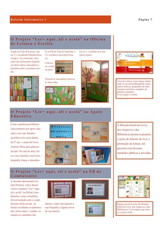 O Projeto “Ler+ aqui, ali e acolá” na EB de
Combatentes
A docente aposentada Car-
men Ferreira está a desen-
volver o projeto “Ler+ aqui,
ali e acolá” na EB de Com-
batentes, como voluntária.
Em articulação com o corpo
docente desta escola, já
foram escolhidos os patronos
das várias salas e criados os
respetivos cantinhos dos
autores, onde está exposta a
sua biografia e alguns livros
da sua autoria.
O Projeto “Ler+ aqui, ali e acolá” na Oficina
de Leitura e Escrita
Fez-se o Cantinho de Luísa
Ducla Soares.
Ainda em Vale de Estacas, mas
na T.3, escolheram Matilde Rosa
Araújo e foi construído o pla-
card com informações biográfi-
cas desta autora, marcadores e
desenhos sobre os poemas ouvi-
dos .
Já na EB de Vale de Santarém, a
T.2 escolheu Luísa Ducla Soa-
res.
Colocou-
se o nome
na porta
Fizeram-se marcadores alusivos
às obras lidas.
O Projeto “Ler+ aqui, ali e acolá” no Apoio
Educativo
Como a professora bibliote-
cária também tem apoio edu-
cativo nas suas funções,
escolheu com esses alunos
do 2º ano o autor de livros
António Mota para patrono
da sala. Na sala de aula, fez-
se o seu cantinho com livros,
biografia, frases e desenhos.
P á g i n a 7B o l e t i m I n f o r m a t i v o 1
A Direção-Geral do Livro,
dos Arquivos e das
Bibliotecas promove projetos
e ações de difusão do livro e
promoção da leitura, em
parceria com diversas
entidades públicas e privadas.
Casa da Leitura, é um espaço online
onde se encontra bibliografia, orien-
tações teóricas, programas de dina-
mização da leitura, exemplos de
práticas e projetos.
É um espaço a visitar.
Página inicial do sítio da Direção-
Geral do Livro, dos Arquivos e das
Bibliotecas. É um espaço que mere-
ce a nossa visita.
 