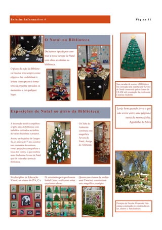Quanto aos alunos da profes-
sora Catarina, construíram
este magnífico presépio.
Na disciplina de Educação
Visual, os alunos do 9ºA, C e
D, orientados pela professora
Isabel Lains, realizaram estas
excelentes obras.
O Natal na Biblioteca
O plano de ação da Bibliote-
ca Escolar tem sempre como
objetivo dar visibilidade à
leitura como prazer e torna-
rem-na presente em todos os
momentos e em qualquer
lugar.
Daí termos optado por cons-
truir a nossa Árvore de Natal
com obras existentes na
biblioteca.
Exposições de Natal no átrio da Biblioteca
O Clube do
Ambiente
construiu esta
magnífica
Árvore de
Natal, Amiga
do Ambiente.
A decoração natalícia espalhou-
se pelo átrio da biblioteca com
trabalhos realizados no âmbito
de várias disciplinas e projetos.
Assim, na disciplina de Geogra-
fia, os alunos do 7º ano construí-
ram elementos decorativos,
como projeções cartográficas e
rosas dos ventos, o que resultou
nesta lindíssima Árvore de Natal
que foi colocada à porta da
Biblioteca.
P á g i n a 1 1B o l e t i m I n f o r m a t i v o 4
Lerás bem quando leres o que
não existe entre uma página e
outra da mesma folha.
Agostinho da Silva
Presépio da Escola Alexandre Her-
culano construído por vários docen-
tes, alunos e funcionários
Nas escadas de acesso à Biblioteca
foi colocada uma espetacular Árvore
de Natal construída pelos alunos da
UEAM sob orientação da professora
Catarina Godinho
 