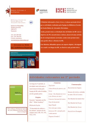 Comemorações
Dia da Internet Segura
Semana da Leitura, centrada
no mote: Elos de Leitura
Dia Mundial da Saúde Oral
Dia Mundial da Poesia
Dia Mundial da Árvore
Dia do Livro Português
O Boletim Informativo Entre Livros e Leituras pretende divul-
gar as atividades realizadas pela Equipa da Biblioteca Escolar
da Escola Básica de Alexandre Herculano.
Assim, promovemos a articulação das atividades da BE com os
objetivos do PE, incentivámos a leitura, desenvolvemos ativida-
des de enriquecimento curricular, assim como promovemos
uma gestão eficaz e eficiente da BE.
Este Boletim, difundido apenas em suporte digital, é divulgado
via e-mail e no blogue da BE, no final de cada período letivo.
Atividades relevantes no 2º período
Ao longo do 2º período, as
atividades mais relevantes a
serem desenvolvidas pela
Equipa da BE estão divididas
em três grandes polos:
Projetos
Encontro “Aprender em Par-
tilha”: “Khan Academy”
Oficina de Escrita
“À descoberta de saberes e
de culturas”, projeto de arti-
culação entre a BE, 6ºC, 6ºE,
V82 e V91
Concursos
Top Leitor
À descoberta de autores e de
livros
Cartaz “Dia Mundial do Livro
e dos Direitos de Autor”
Concurso Nacional de Leitura
Faça lá um poema
SuperTmatik
Um conto que contas
Literacia 3D: o desafio pelo
conhecimento
Pequeno Grande C
ESTAMOS NA WEB
http://aeahbiblioteca.blogspot.pt/
Quinta do Mergulhão
Senhora da Guia
2005-075
Santarém
Tel: 243 309 420
Fax: 243 309 426
Correio eletrónico:
secretaria@ae-aherculano.pt
E n t r e L i v r o s e
L e i t u r a s
B i b l i o t e c a E s c o l a r d a
E s c o l a B á s i c a d e
A l e x a n d r e H e r c u l a n o
Para conhecer o Referencial Apren-
der com a Biblioteca Escolar, basta
clicar na imagem
 