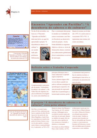 Encontro “Aprender em Partilha”: “À
descoberta de saberes e de culturas”
O projeto “À descoberta de saberes e de
culturas” visto pelos alunos
Quanto às turmas envolvidas
são o 6ºC e E, assim como os
vocacionais V82 e V91. A
representar estas turmas esti-
veram seis alunos.
No dia 26 de novembro, rea-
lizou-se o 1ºEncontro
“Aprender em Partilha”,
deste ano letivo, no qual foi
apresentado o projeto “À
descoberta de saberes e de
culturas” a
ser coorde-
nado pela
professora
bibliotecária.
Para a construção deste proje-
to atendeu-se à realidade dos
cursos vocacionais e aos fato-
res favoráveis ao desenvolvi-
mento do projeto. Assim,
foram definidos os seguintes
objetivos: elevar os níveis de
literacia dos alunos; construir
um conhecimento globalizante;
elevar a autoestima e os níveis
de motivação.
Reflexão sobre o Trabalho Cooperado
se sentimentos mais positivos
face às matérias escolares; a
aprendizagem é mais ativa; os
sentimentos de autoestima são
mais elevados.
Complementando a apresenta-
ção do projeto “À descoberta
de saberes e de culturas”, o Dr.
Válter Silva fez algumas cita-
ções de diferentes investigado-
res, assim como identificou as
principais diferenças entre a
classe tradicional e a aprendi-
zagem cooperativa.
Assim, salientou alguns refle-
xos nos alunos, quando nas
aulas se utilizam estratégias de
aprendizagem cooperativa: há
uma promoção da responsabi-
lidade face às aprendizagens; a
memorização aumenta, geram-
evidenciaram o gosto que tive-
ram em fazer o folheto informa-
tivo sobre o Museu do Oriente a
ser utilizado numa posterior
visita de estudo. Também se
sentiram muito honrados em
lhes ter sido pedido que fizessem
o cartaz e o convite para um
Encontro de Professores e terem
sido convidados para ali estarem
a apresentar os seus trabalhos.
Inês Dias e a Leonor Lopes,
alunas do 6ºano, explicaram que
liam os capítulos da obra Missão
Impossível, da autoria de Ana
Maria Magalhães e Isabel Alça-
da, respondiam aos desafios dos
guiões de leitura, faziam o resu-
mo de cada capítulo e semanal-
mente tinham a responsabilidade
de o ir apresentar ao V82 e V91.
Quanto às alunas Ana Marques e
Ana Catarina, do V82, salienta-
ram que o bibliopaper esteve
revestido de mistério tendo sido
uma fonte de motivação. Quanto
ao trabalho em equipa, feito em
torno dos vários capítulos do
livro, promoveu a interação, a
dinâmica e a interajuda.
Em relação aos alunos Rodrigo
Pena e João Coimbra, do V91,
E n t r e l i v r o s e l e i t u r a s
P á g i n a 6
Convite para o Encontro
“Aprender em Partilha: À desco-
berta de saberes e de culturas”,
da autoria dos alunos do V91
Cartaz de divulgação do Encon-
tro “Aprender em Partilha: À
descoberta de saberes e de cul-
turas”
 